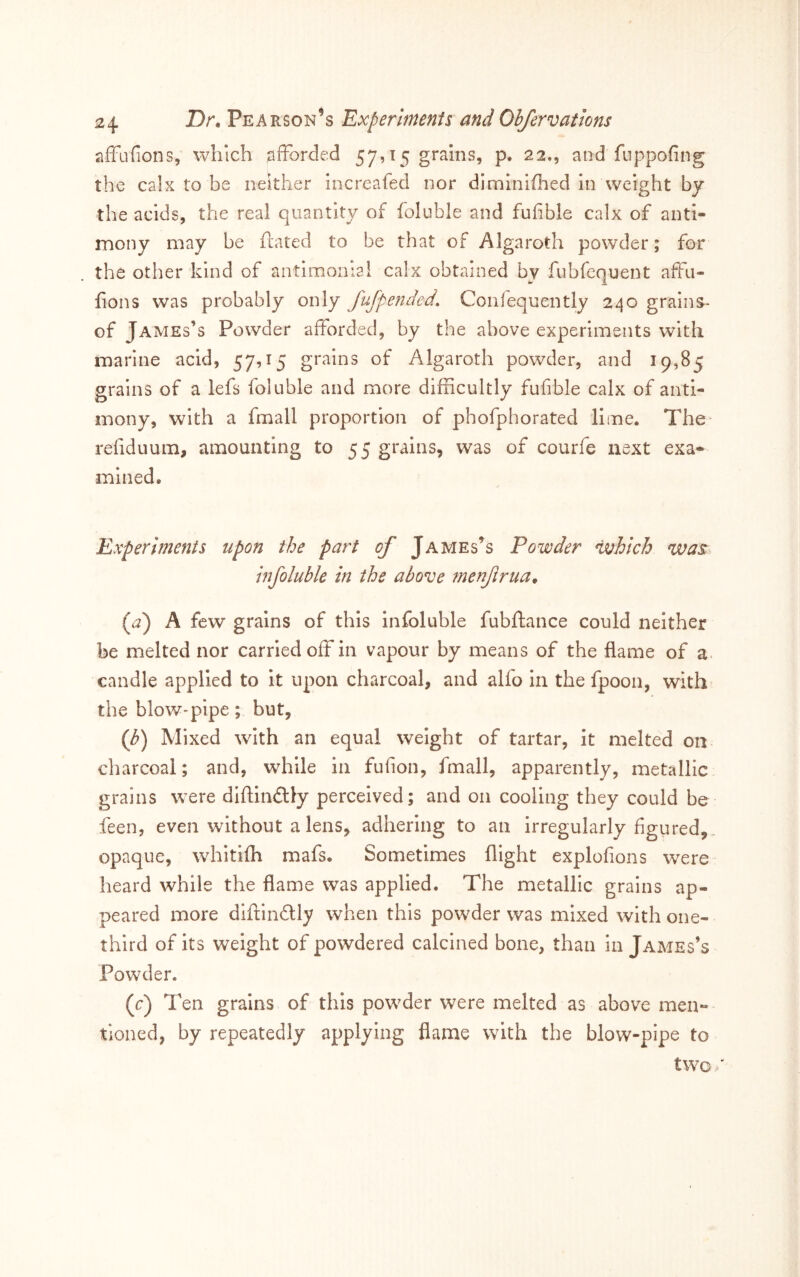 afFufions, which ^lffbrc!ed 57915 grains, p. 22., and fuppofing the calx to be neither increafed nor diminiflied In weight by the acids, the real quantity of foluble and fufible calx of anti- mony may be fliated to be that of Algaroth powder; for the other kind of antimonial calx obtained by fubfequent affii- fions was probably only Jufpended. Confequently 240 grains- of James’s Powder afforded, by the above experiments with marine acid, 57,15 grains of Algaroth powder, and 19,85 grains of a lefs foluble and more difficultly fufible calx of anti- mony, with a fmall proportion of phofphorated lime. The refiduum, amounting to 55 grains, was of courfe next exa- mined. Experiments upon the part of James’s Powder which was. infoluble in the above menfrua. {f) A few grains of this Infoluble fubftance could neither be melted nor carried off in vapour by means of the flame of a. candle applied to it upon charcoal, and alfo in the fpoon, with the bloW'pipe; but, {h) Mixed with an equal weight of tartar, it melted on charcoal; and, while in fufion, fmall, apparently, metallic grains were diftindlly perceived; and on cooling they could be feen, even without a lens, adhering to an irregularly figured,, opaque, whitifh mafs. Sometimes flight explofions were heard while the flame was applied. The metallic grains ap- peared more diftindlly when this powder was mixed with one- third of its weight of powdered calcined bone, than in James’s Powder. (r) Ten grains of this powffier were melted as above men- tioned, by repeatedly applying flame with the blow-pipe to tw^o