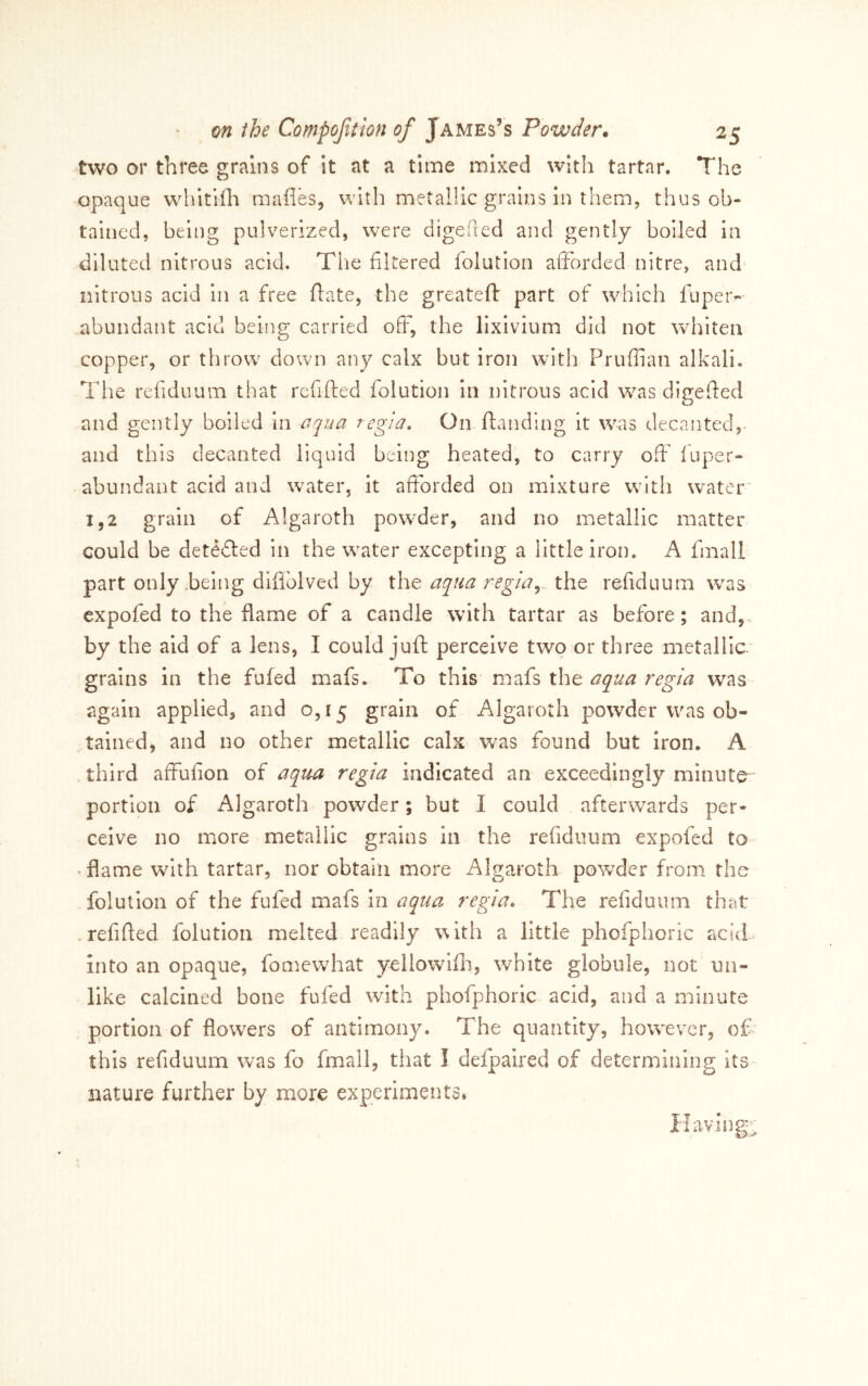 two or three grains of it at a time naixed with tartar. The opaque whitiili mafles, with metalUc grains in them, thus ob- tained, being pulverized, were digeded and gently boiled in diluted nitrous acid. The filtered lolution afforded nitre, and nitrous acid in a free ftate, the greateft part of which luper- abundant acid being; carried off, the lixivium did not whiten copper, or throw down any calx but iron with Pruflian alkali. The refiduum that refifted folution in nitrous acid was digefied and gently boiled in aqua regia. On ftanding it was decanted, and this decanted liquid being heated, to carry off fuper- abundant acid and water, it afforded on mixture with w^ater' 1,2 grain of Algaroth powder, and no metallic matter could be detefted in the water excepting a little iron. A fmall part only .being diffolved by the aqua regia,,, the refiduum was expofed to the flame of a candle with tartar as before; and,, by the aid of a lens, I could juft perceive two or three metallic grains in the fuled mafs. To this mafs the aqua regia was again applied, and 0,15 grain of Algaroth powder was ob- tained, and no other metallic calx was found but Iron. A third affufion of aqua regia indicated an exceedingly minute portion of Algaroth powder; but I could afterwards per- ceive no more metallic grains in the refiduum expofed to • flame with tartar, nor obtain more Algaroth powder from, the folution of the fufed mafs in aqua regia. The refiduum that .refifled folution melted readily with a little phofphoric acid into an opaque, fomewhat yellowifli, white globule, not un- like calcined bone fufed with phofphoric acid, and a minute portion of flowers of antimony. The quantity, however, of this refiduum was fo fmall, that I delpalred of determining its nature further by more experiments. aving.;: