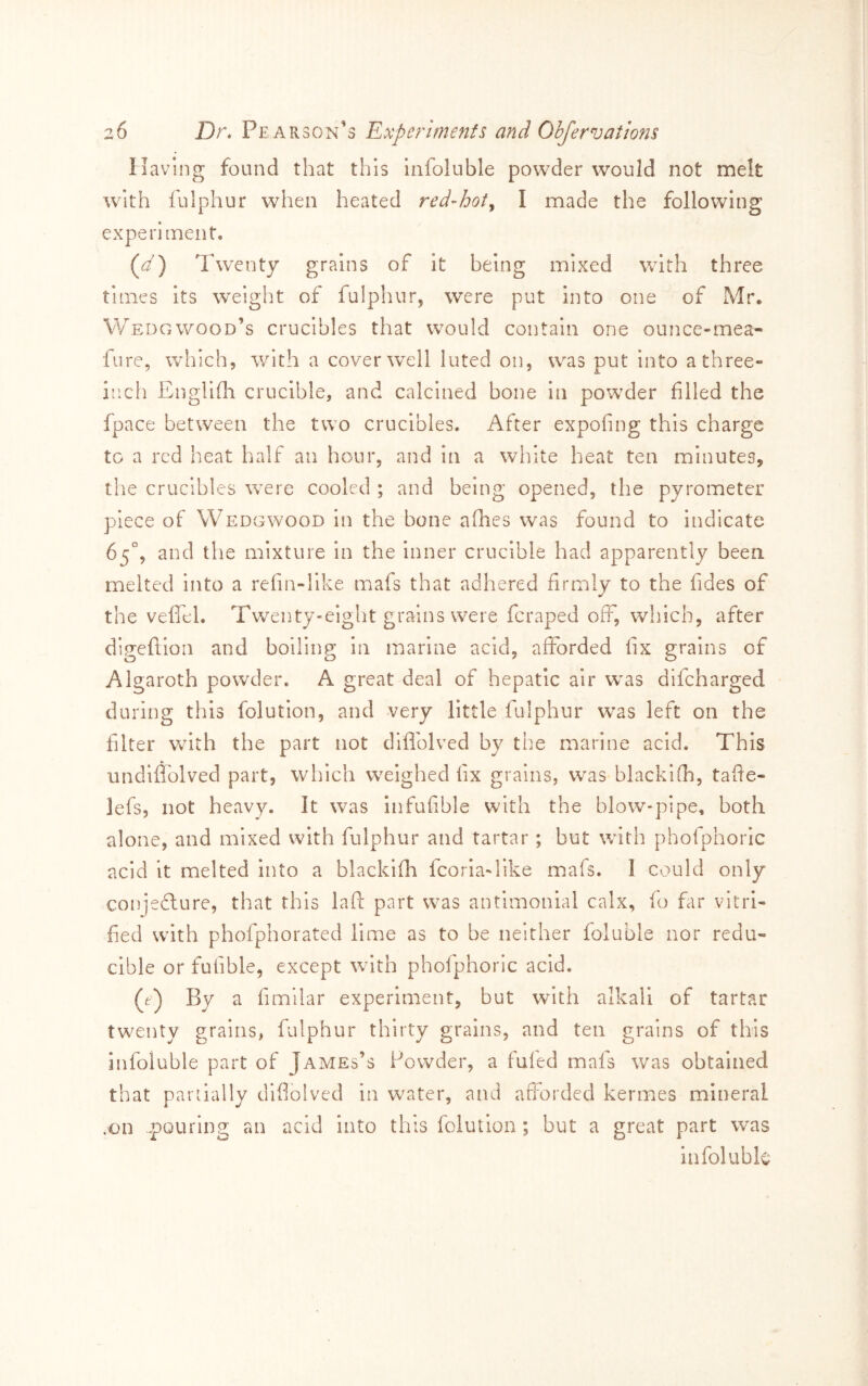 Having found that this infoluble powder would not melt with fulphur when heated red-hot^ I made the following experitnent, (^d) Twenty grains of it being mixed with three times its weight of fulphur, were put into one of Mr, Wedgwood’s crucibles that would contain one ounce-mea- fure, which, with a cover well luted on, was put into a three- inch Englifla crucible, and calcined bone in powder filled the fpace between the two crucibles. After expofing this charge to a red heat half an hour, and in a white heat ten minutes, the crucibles were cooled ; and being opened, the pyrometer piece of Wedgwood in the bone afhes was found to indicate 65°, and the mixture in the inner crucible had apparently been melted into a refin-llke mafs that adhered firmly to the fides of the veffel. Twenty-eight grains were feraped off, which, after digeflion and boiling in marine acid, aflTorded fix grains of Algaroth powder. A great deal of hepatic air was difeharged during this folution, and very little fulphur w^as left on the filter with the part not diflolved by the marine acid. This undifl'olved part, which weighed fix grains, w^as blackifi-), tafte- lefs, not heavy. It was infufible with the blow-pipe, both alone, and mixed with fulphur and tartar ; but wfith phofphoric acid it melted into a blackifh fcoria-like mafs. 1 could only conjedlure, that this laft part was antimonial calx, fo far vitri- fied w’ith phofphorated lime as to be neither foluble nor redu- cible or fufible, except with phofphoric acid. (e) By a fimilar experiment, but with alkali of tartar tw^enty grains, fulphur thirty grains, and ten grains of this infoluble part of James’s Powder, a fufed mafs was obtained that pariially diflolved in water, and afforded kermes mineral .on pouring an acid into this folution ; but a great part was infoluble