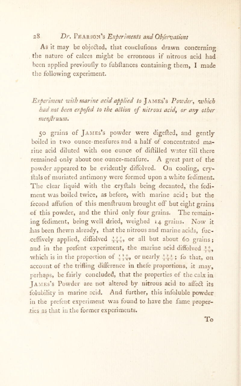 As It may be objected, that couclufions drawn concerning the nature of calces might be erroneous if nitrous acid had been applied previoully to fubftances containing them, I made the following experiment. Experiment ivith marine acid applied James’s Powder^ which had not been expofed to the adiion of nitrous acid^ or any other menjhuum, 50 grains of James’s powder were digefted, and gently boiled in two ounce* meafures and a half of concentrated ma- rine acid diluted with one ounce of dlftilled water till there remained only about one ounce-meafure. A great part of the powder appeared to be evidently diflblved. On cooling, cry- Italsof muriated antimony were formed upon a white fediment* The clear liquid with the cryftals being decanted,' the fedi- ment was boiled twice, as before, with marine acid; but the fecond affufion of this menftruum brought off but eight grains of this powder, and the third only four grains. The remain- ing fediment, being well dried, weighed 14 grains. Now it ;has been fliewn already, that the nitrous and marine acids, fuc- xeflively applied, diflblved 4:^45 ^hout 60 grains; and In the prefent experiment, the marine acid diflTolved 14., which is in the proportion of or nearly fo that, on account of the trifling difference in chefe proportions, it may, perhaps, be fairly concluded, that the properties of the calx in JA MEs’s Powder are not altered by nitrous acid to affebl Its folubility in marine acid. And further, this infoluble powder in the prefeitt experiment was found to have the fame proper- ties as that in.the former experiments. To