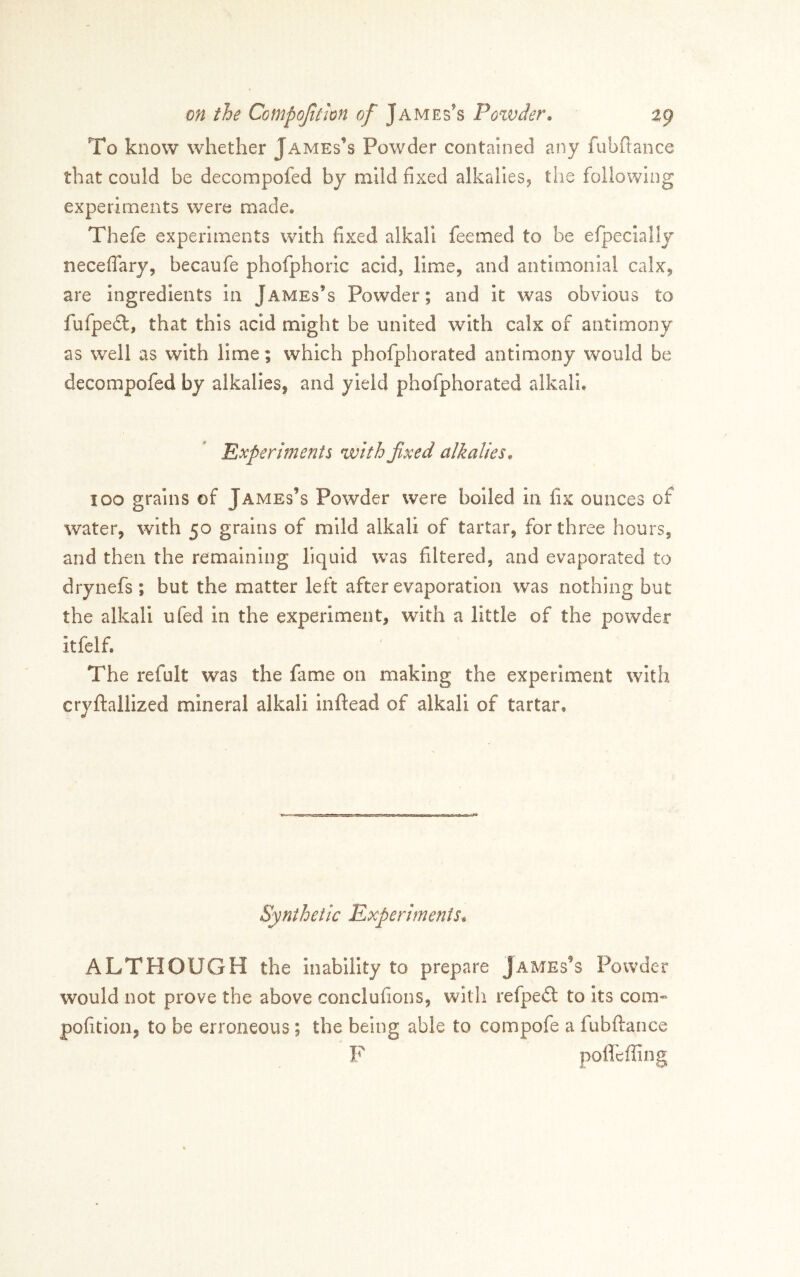To know whether James’s Powder contained any fubftance that could be decompofed by mild fixed alkallesj the following experiments were made, Thefe experiments with fixed alkali feemed to be efpecially neceffary, becaufe phofphoric acid, limcj and antlmonial calx^ are ingredients in James’s Powder; and It was obvious to fufpedl, that this acid might be united with calx of antimony as well as with lime; which phofphorated antimony would be decompofed by alkalies, and yield phofphorated alkali. Experiments with fixed alkalies^ loo grains of James’s Powder were boiled in fix ounces of water, with 50 grains of mild alkali of tartar, for three hours, and then the remaining liquid was filtered, and evaporated to drynefs; but the matter left after evaporation was nothing but the alkali ufed in the experiment, with a little of the powder itfelf. The refult was the fame on making the experiment with cryftalllzed mineral alkali inflead of alkali of tartar. Synthetic Experiments^, ALTHOUGH the inability to prepare James’s Powder would not prove the above conclufions, with refpeft to its com« pofition, to be erroneous; the being able to compofe a fubftance F poflbffing