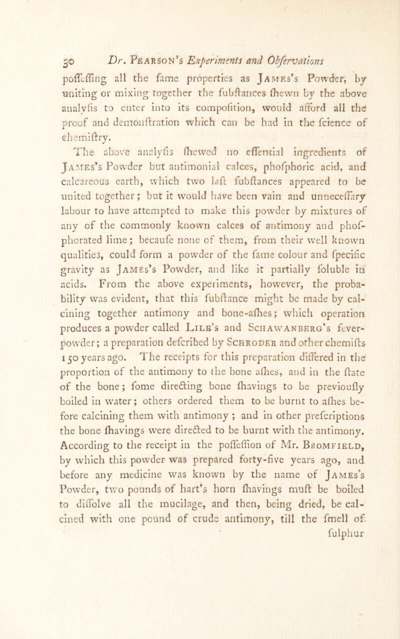 poficffing all the fame properties as James’s Powder, bj uniting or mixing together the fubftances (loewn by the above analvfis to enter into its compofition, would afford all the proof and demoiiftration which can be had in the fcience of ehemiftry. The above analyfis fliewed no efiTential ingredients of James’s Powder but antimonial calces, phofphoric acid, and calcareous earth, which two lafe fubfiances appeared to be united together; but it would have been vain and unneceflary labour to have attempted to make this powder by mixtures of any of the commonly known calces of antimony and phof- phorated lime; becaufe none of them, from their well known qualities, could form a powder of the fame colour and fpecific gravity as James’s Powder, and like it partially foluble in acids. From the above experiments, however, the proba- bility was evident, that this fubflance might be made by cal- cining together antimony and bone-aflies; whicli operation produces a powder called Lire’s and Schaw'Anberg’s fever- powder; a preparation deferibed by Schroder and other chemifts 150 years ago. The receipts for this preparation differed in the proportion of the antimony to the bone afhes, and in the flate of the bone; fome dlredlng bone fhavings to be prevloufly boiled in water; others ordered them to be burnt to afhes be- fore calcining them with antimony ; and In other prefcriptloiis the bone fhavings were direfted to be burnt with the antimony. According to the receipt in the poffeflion of Mr. Bromfield, by which this powder was prepared forty-five years ago, and before any medicine was known by the name of James’s Pow^der, two pounds of hart’s horn fhavings muft be boiled to diiTolve all the mucilage, and then, being dried, be cal- cined with one pound of crude antimony, till the fmell oP fulphur