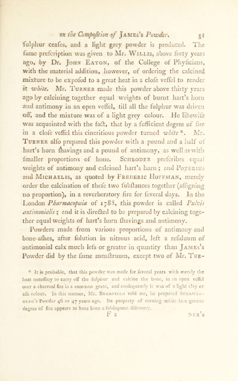 ‘fulphur ceafes, and a light grey powder is produced. The fame prefcription was given to Mr. Willis, above forty years ago, by Dr. John Eaton, of the College of Pliyficians, with the material addition, however, of ordering the calcined mixture to be expofed to a great heat in a clofe veffel to render it white^ Mr, Turner made this powder above thirty years ago by calcining together equal weights of burnt harps horn and antimony in an open veflel, till all the fulphur was driven off, and the mixture was of a light grey colour. He likewife was acquainted with the fadt, that by a fufficient degree of fire in a clofe vefiel this cineritious powder turned ^d)hite Mr, Turner alfo prepared this pow^der with a pound and a Iralf of hart’s horn fhavings and a pound of antimony, as w^ellaswirh fmaller proportions of bone. Schroder prclcribes equal weights of antimony and calcined hart’s horn ; and Poterius and Michaelis, as quoted by Frederic Hoffman, merely order the calcination of thefe two fubftances together (afiigning no proportion), in a reverberatory fire for feveral days. In the Pharmacopoeia of 1788, this powder is called Pulvis antimonialis and it is diredled to be prepared by calcining toge- ther equal weights of hart’s horn flravings and antimony. Powders made from various proportions of antimony and bone-afhes, after folution in nitrous acid, left a refiduum of antimonial calx much lefs or greater In quantity than Jameses Powder did by the fame menftruum, except two of Mr. Tur- It is probable, that this powder was made for feveral years with merely tlie heat neceffary to carry off the fulphur and calcine the bone, in an open veffel over a charcoal fire in a common grate, and confequently it was of a light clay or afh colour. In this manner, IMr. Bromfield told me, he prepared ScHAwn‘\N- berg’s Powder 46 or 47 years ago. Its property of turning wJ^ite in a greater degree of fire appears to have been a fubfeqnent difeovery. ner’s