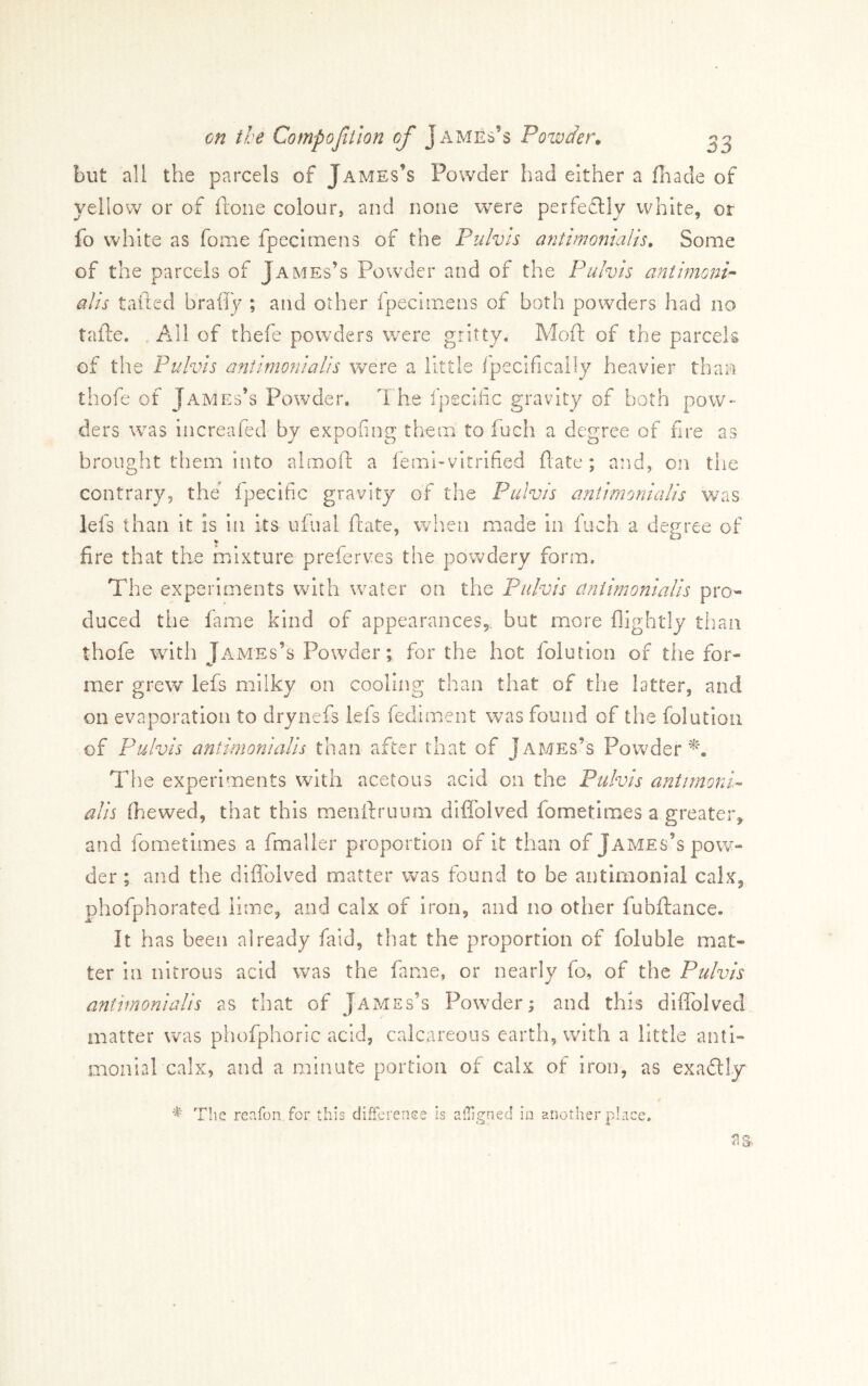 but all the parcels of James’s Powder had either a fiiade of yellow or of fione colour, and none were perfectly white, or fo white as fome fpecimens of the Pulvis antirmnialis. Some of the parcels of James’s Powder and of the Pulvis aniimofjP alts tailed bralTy ; and other Ipecimens of both powders had no tafte. , All of thefe powders v/ere gritty. Mod: of the parcels of the Pulvis antimoniaUs were a little fpecificaily heavier than thofe of James’s Powder. The fpeciiic gravity of both pow- ders was increaied by expofing them to fuch a degree of fire as brought them into almofl: a lemi-vitrified date; and, on tlie contrary, the’ ipecific gravity of the Pulvis antimoniaUs v/as lefs than it is in its ulual date, wlien made in fuch a degree of fire that the mixture preierves the powdery form. The experiments wuth wuater on the Pulvis antimoniaUs pro- duced the lame kind of appearances,, but more flightly than thofe with Tames’s Powder; for the hot folution of the for- mer grew lefs milky on cooling than that of the latter, and on evaporation to drynefs lels fediment was found of the folution of Pulvis antimoniaUs than after chat of James’s Powder^'. The experiments with acetous acid on the Pulvis antimonU alis (hewed, that this mendruiim diffolved fometimes a greater, and fometimes a fmalier proportion of it than of James’s po\¥- der ; and the difiblved matter was found to be antimonial calx, phofphorated lime, and calx of iron, and no other fubdance. It has been already faid, that the proportion of foluble mat- ter in nitrous acid was the fame, or nearly fo, of the Pulvis antimoniaUs as that of James’s Pow^der; and this diffolved matter was phofphoric acid, calcareous earth, with a little anti- monial calx, and a minute portion of calx of iron, as exadly The reafon for this difFcrenee is aligned in another place. as-