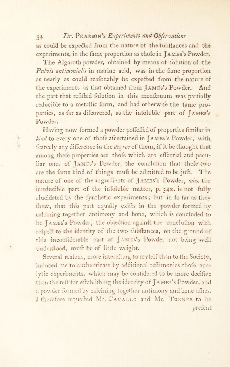 as could be expefted from the nature of the fubftances and the experiments, in the fame proportion as thofe in James’s Powder^ I'he Algaroth powder, obtained by means of folution of the Pulvis antimonlalh in marine acid, was In the fame proportion as nearly as could reafonably be expedled from the nature of the experiments as that obtained from James’s Powder. And the part that refiftcd folution in this menftruum was partially reducible to a metallic form, and had otherwife the fame pro- perties, as far as difcovered, as the infoluble part of James’s Powder. Having now formed a powder pofielfedof properties fimilar in lund to every one of thofe afcertained in James’s Powder, with fcarcely any difference In the degree of them, if it be thought that among thefe properties are thofe which are eliential and pecu- liar ones of James’s Powder, the conclufion that thefe two are the fame kind of things rnuft be admitted to be juft. The nature of one of the ingredients of James’s Powder, viz, the irreducible part of the infoluble matter, p. 342. is not fully elucidated by the lynthetic experiments; but in fo far as they ftiew, that this part equally exifts In the powder formed by calcining together antimony and bone, which is concluded to be James’s Powder, the objedion againft the coiiclunon with refpeft to the identity of the two fubftaiices, on the ground of this inconfiderable part of James’s Powder not being well underftood, muft be of little weight. Several reafons, more interefting to myfelf than to the Society, induced me to authenticate by additional teftimonies thofe ana- lytic experiments, which may be confidered to be more decifive tlian the reft for eftablKhing the identity of James’s Powder, and a powder formed by calcl'cdng together antimoi:iy and bone-allies. 1 therefore rcquefted Mr. Cavallo and Mr. Turner to be prefent