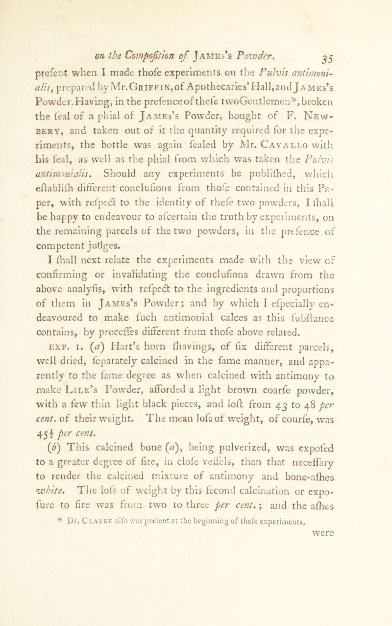 prefent when I made thofe experiments on the Puhis antlmoni- alis^ prepared by Mr. Griff in, of Apothecaries’ Hall, and James’s Powder. Having, In the prefence of thefe tvvoGentlemen^*, broken the feal of a phial of James’s Powder, bought of F. New- EERY, and taken out of it the quantity required for the oqae- riments, the bottle was again lealed by Mr. Cavallo with his feal, as W’el! as the phial from which was taken the Pulvis ant im on I alls. Should any experiments be publiihed, whidi eftablifh different conclufions from thofe contained in tliis Pa- per, with refpecl to the identity of thefe two powders, I (hall be happy to endeavour to afeertain the truth by experiments, on the remaining parcels of the two powders, in the prtfence of competent judges. I fliall next relate the experiments made with the view of confirming of invalidating the conclufions drawn from the above analyfis, with refpeft to the ingredients and proportions of them In James’s Powder; and by which I efpeclally en- deavoured to make fuch nntimonial calces as this fubftaiice contains, by procefles different from thofe above related. exp. I. (^) Hart’s horn ffiavings, of fix different parcels^ well dried, feparately calcined in the fame manner, and appa- rently to the lame degree as when calcined with antimony to make Pile’s Powder, aflhrded a light brown coarfe powder, with a few thin light black pieces, and loft from 43 to 48 per cent, of their weight. The mean lofsof weight, of courfe, was 451 per cent4 (f) This calcined bone Qf), being pulverized, was expofed to a greater degree of fire, in clofe veilels, than that neceffary to render the calciiicd rrfixture of antimony and bone-alhes white. Tlie lofs of w^eight by this fecond calcination or expo- fure to fire w’-as from two to three per cent.; and the allies Dr. Clarke alfo v/as prelent at the beginning of thefe experiments. were