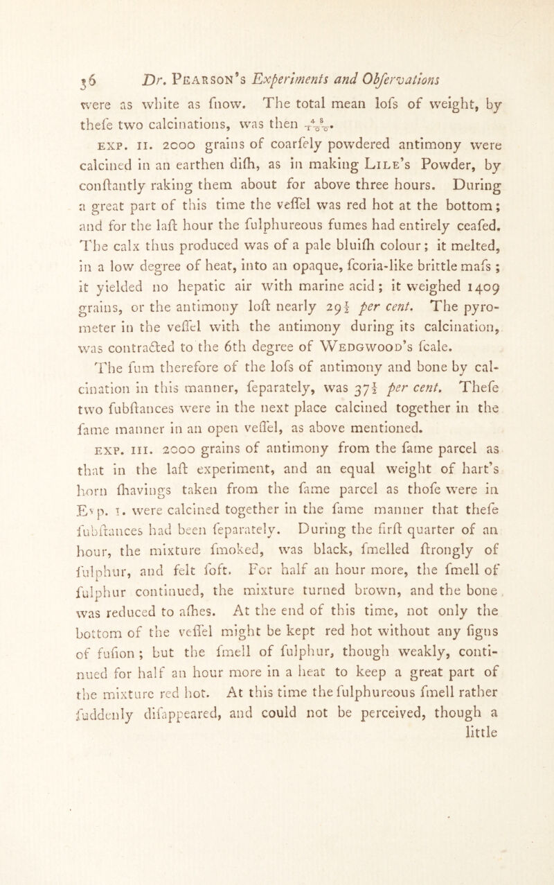 were as white as fiiow. The total mean lofs of weight, by thefe two calcinations, was then EXP. II. 2COO grains of coarfely powdered antimony were calcined In an earthen difii, as in making Lile’s Powder, by conftantly raking them about for above three hours. During a great part of this time the veflel was red hot at the bottom; and for the laft hour the fulphureous fumes had entirely ceafed. The calx thus produced was of a pale bluifh colour; it melted, in a low degree of heat, Into an opaque, fcoria-like brittle mafs ; it yielded no hepatic air with marine acid; it weighed 1409 grains, or the antimony loft nearly 29! per cent. The pyro» meter in the veffel with the antimony during its calcination, was contradled to the 6th degree of Wedgwood’s fcale. The fum therefore of the lofs of antimony and bone by cal- cination in this manner, feparately, was 37I per cent, Thefe two fubftances were in the next place calcined together in the fame manner in an open veffel, as above mentioned. EXP. III. 2000 grains of antimony from the fame parcel as that in the laft experiment, and an equal weight of hart’s horn fhavings taken from the fame parcel as thofe were in E^p. I. were calcined together in the fame manner that thefe fubftances had been feparately. During the firft quarter of an hour, the mixture fmoked, was black, fmelled ftrongly of lulphnr, and felt foft. For half an hour more, the fmell of fulphur continued, the mixture turned brown, and the bone . was reduced to alhes. At the end of this time, not only the bottom of the vefiel might be kept red hot without any figns of fufion ; but the fmell of fulphur, though weakly, conti- nued for half an hour more in a heat to keep a great part of the mixture red hot. At this time the fulphureous fmell rather fuddenly diftippeared, and could not be perceived, though a little