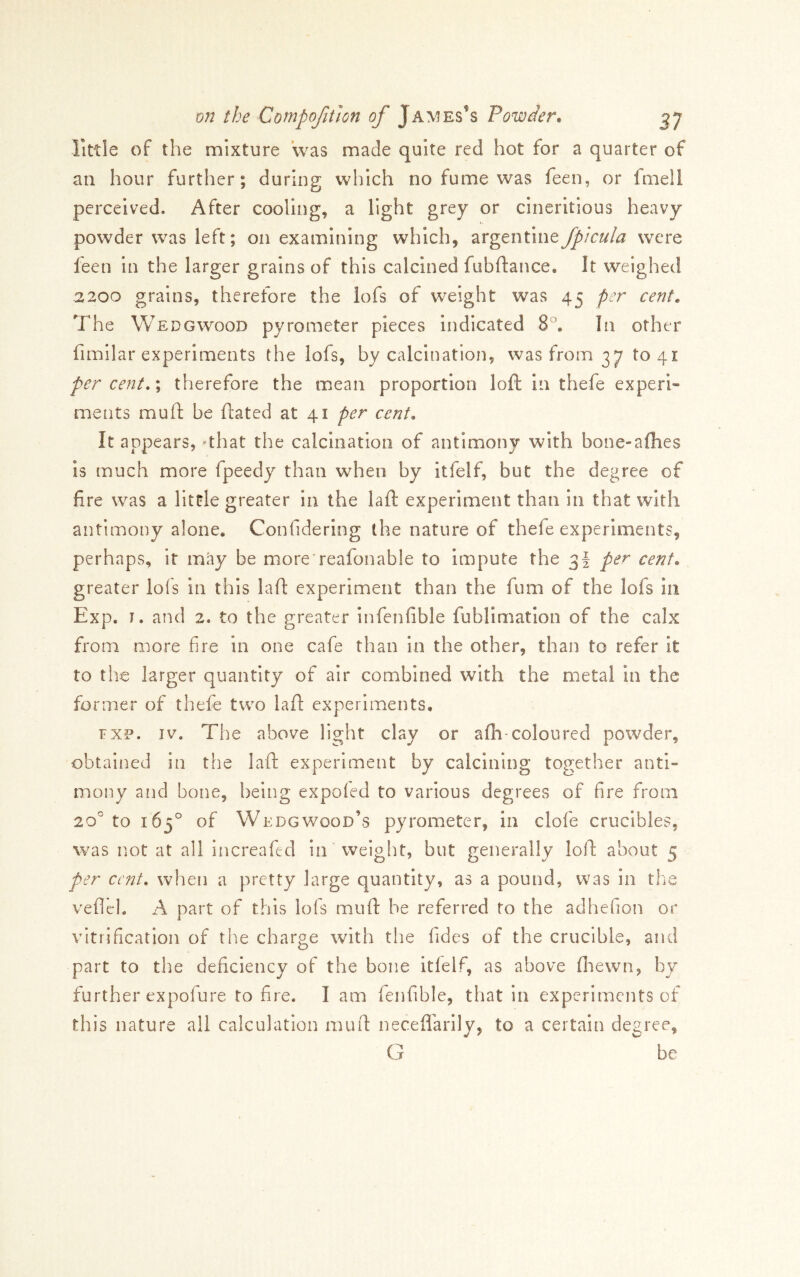 little of the mixture was made quite red hot for a quarter of ail hour further; during which no fume was feen, or fmell perceived. After cooling, a light grey or cineritious heavy powder was left; on examining which, argentineJpkula were leen in the larger grains of this calcined fubflance. It weighed 2200 grains, therefore the lofs of weight was 45 per cent. The Wedgwood pyrometer pieces indicated 8°, In other fimilar experiments the lofs, by calcination, was from 37 to 41 per cent, \ therefore the mean proportion loft in thefe experi- ments muft be ftated at 41 per cent. It appears, -that the calcination of antimony with bone-allies IS much more fpeedy than when by itfelf, but the degree of fire was a little greater in the laft experiment than in that with antimony alone, Confidering the nature of thefe experiments, perhaps, it may be more reafonable to Impute the 3! per cent. greater lofs in this laft experiment than the fum of the lofs in Exp. I. and 2. to the greater infenfible fublimatlon of the calx from more fire in one cafe than in the other, than to refer it to the larger quantity of air combined with the metal in the former of thefe two laft experiments, FXP. IV. The above light clay or afli-coloured powder, obtained in the laft experiment by calcining together anti- mony and bone, being expoied to various degrees of fire from 20° to 163° of Wedgwood’s pyrometer, in clofe crucibles, was not at all increafed in 'weight, but generally loft about 5 per cent, when a pretty large quantity, as a pound, was in the veflel. A part of this lofs muft he referred to the adhefion or vitrification of the charge with the fides of the crucible, and part to the deficiency of the bone itlelf, as above fliewn, by further expofure to fire. I am fenfible, that in experiments of this nature all calculation muft neceflarlly, to a certain degree, G be