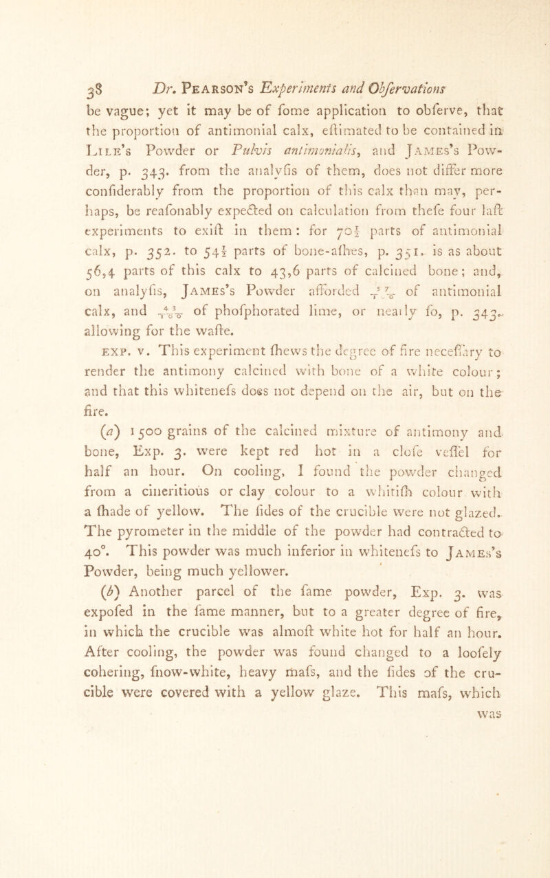 be vague; yet it may be of fome application to obferve, that the proportion of antimonial calx, efiimated to be contained in‘ Lile’s Powder or Pulvis anthnoniaUs^ and James’s Pow- der, p. 34^. from the analyfis of them, does not differ more confiderably from the proportion of tliis calx than may, per- haps, be reafonably expedled on calculation from thefe four lafl: experiments to exift in them: for 701 parts of antimonial calx, p. 352. to 54I parts of bone-alhes, p. 351. is as about 56,4 parts of this calx to 43,6 parts of calcined bone; and, on analyfis, James’s Powder afforded of antimonial calx, and of phofphorated lime, or neatly fo, p. ^4^... allov^ing for the wafbe, EXP. V. This experinaent (hews the degree of fire necefary to render the antimony calcined with bone of a wiiite colour; and that this whitenefs doss not depend on the air, but on the fire. (a') I 500 grains of the calcined mixture of antimony and bone, Exp. 3. were kept red hot in a clofe vefiel for half an hour. On cooling, I found the powder changed from a ciiicritious or clay colour to a wliirifli colour with a (hade of j^ellow. The fides of the crucible were not glazed. The pyrometer in the middle of the powder had contradled to 40°. This powder was much inferior in whitenefs to James’s Powder, being much yellower. (/^) Another parcel of the fame powder, Exp. 3. was expofed in the lame manner, but to a greater degree of fire^ in which the crucible was almoft white hot for half an hour. After cooling, the powder was found changed to a loofely cohering, fnow-white, heavy mafs, and the fides of the cru- cible were covered with a yellow glaze. This mafs, wdaicli was