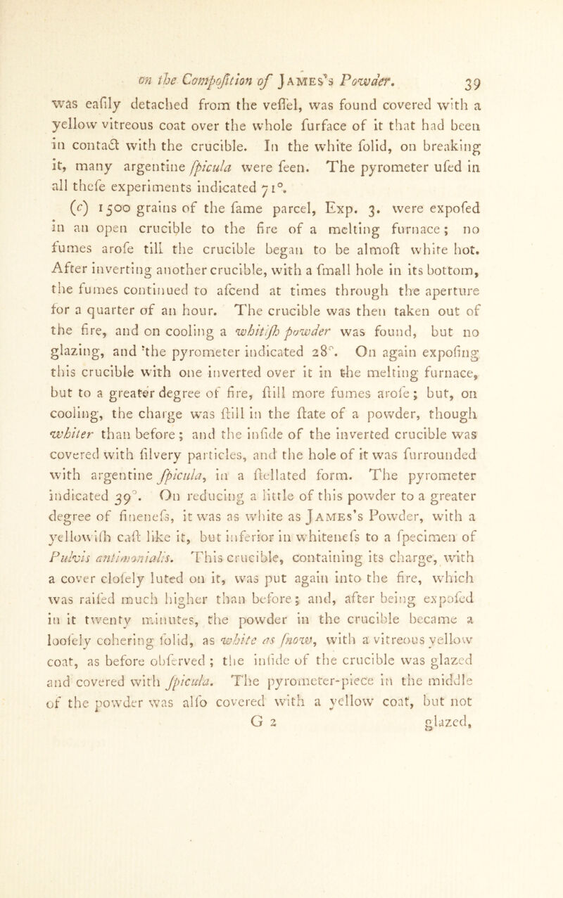 was eafily detached from the vefi'el, was found covered with a yellow vitreous coat over the whole furface of it that had been in conta£l with the crucible. In the white folld, on breaking it, many argentine fpicula were feen. The pyrometer ufed in all thefe experiments indicated ^1°. (e) 1500 grains of the fame parcel, Exp. 3. were expofed in an open crucible to the fire of a melting furnace ; no fumes arofe till the crucible began to be almoft white hot. After inverting another crucible, with a fmall hole in its bottom, the fumes continued to afeend at times through the aperture for a quarter of an hour. The crucible was then taken out of the fire, and on cooling a whit'ijh powder was found, but no glazing, and hhe pyrometer indicated cS. On again expofing this crucible with one inverted over it in the melting furnace, but to a greater degree of fire, fiill more fumes arofe; but, on cooling, the charge was ftill in the ftate of a powder, though whiter than before ; and the infide of the inverted crucible was covered with filvery particles, and the hole of it was furrounded with argentine fpicula^ in a flellated form. The pyrometer indicated 39. On reducing a little of this powder to a greater degree of finenefs, it was as white as James’s Pow^der, with a yellowilh call: like it, but inferior in whitenefs to a fpecirricn of Puhts antIfvo-ntails. This crucible, containing its charge, with a cover clofely luted on it, was put again into the fire, W'hlch was raifed much higher than before; and, after being expoied ifi it twenty iTilnutes, the powder in the crucible became a loofely cohering folid, as white as with a vitreous yello'vV coat, as before obferved ; the infide of the crucible was glazed and covered with Jpicula. The pyrometer-piece in the middle of the powder was alfo covered with a yellow coat, but not G 2 glazed,