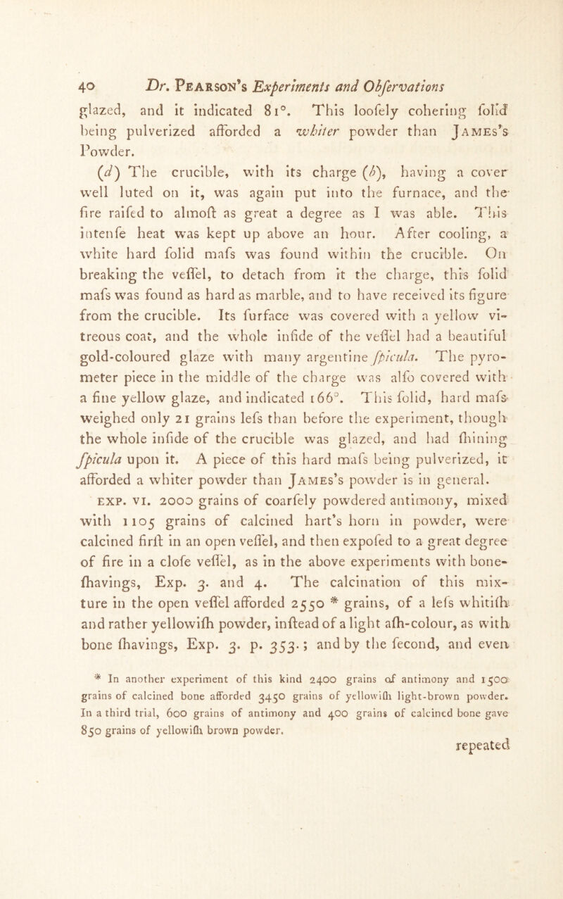 glazed, and it indicated 8i°. This loofely cohering foKd being pulverized afforded a whiter powder than James’s Powder. (J) TI le crucible, with its charge (/^), having a cover well luted on it, was again put into the furnace, and the* fire raifed to almofi: as great a degree as I was able. This intenfe heat was kept up above an hour. After cooling, a- white hard folid mafs was found within the crucible. On breaking the veffel, to detach from it the charge, this folid mafs was found as hard as marble, and to have received Its figure from the crucible. Its furface was covered with a yellow vi« treous coat, and the whole infide of the veflel had a beautiful gold-coloured glaze with many argentine fpicula. The pyro- meter piece in the middle of the charge was alfo covered with - a fine yellow glaze, and indicated ibb. This folid, hard mafs weighed only 21 grains lefs than before the experiment, though the whole infide of the crucible was glazed, and had fliining fpicula upon it. A piece of this hard mafs being pulverized, it afforded a whiter powder than James’s powder is In general. EXP. VI. 2000 grains of coarfely powdered antimony, mixed with 1105 grains of calcined hart’s horn in powder, were calcined firft in an open veflel, and then expofed to a great degree of fire in a clofe veflel, as in the above experiments with bone- fhavings, Exp. 3. and 4. The calcination of this mix- ture in the open veflel afforded 2550 ^ grains, of a lefs whitlfk and rather yellowifh powder, inftead of a light afh-colour, as with bone (havings, Exp. 3. p. 353*; and by the fecond, and even ^ In another experiment of this kind 2400 grains of antimony and i^oa. grains of calcined bone afforded 3450 grains of yellovviQi light-brown powder. In a third trial, 600 grains of antimony and 400 grains of calcined bone gave 850 grains of yellowifli brown powder. repeated