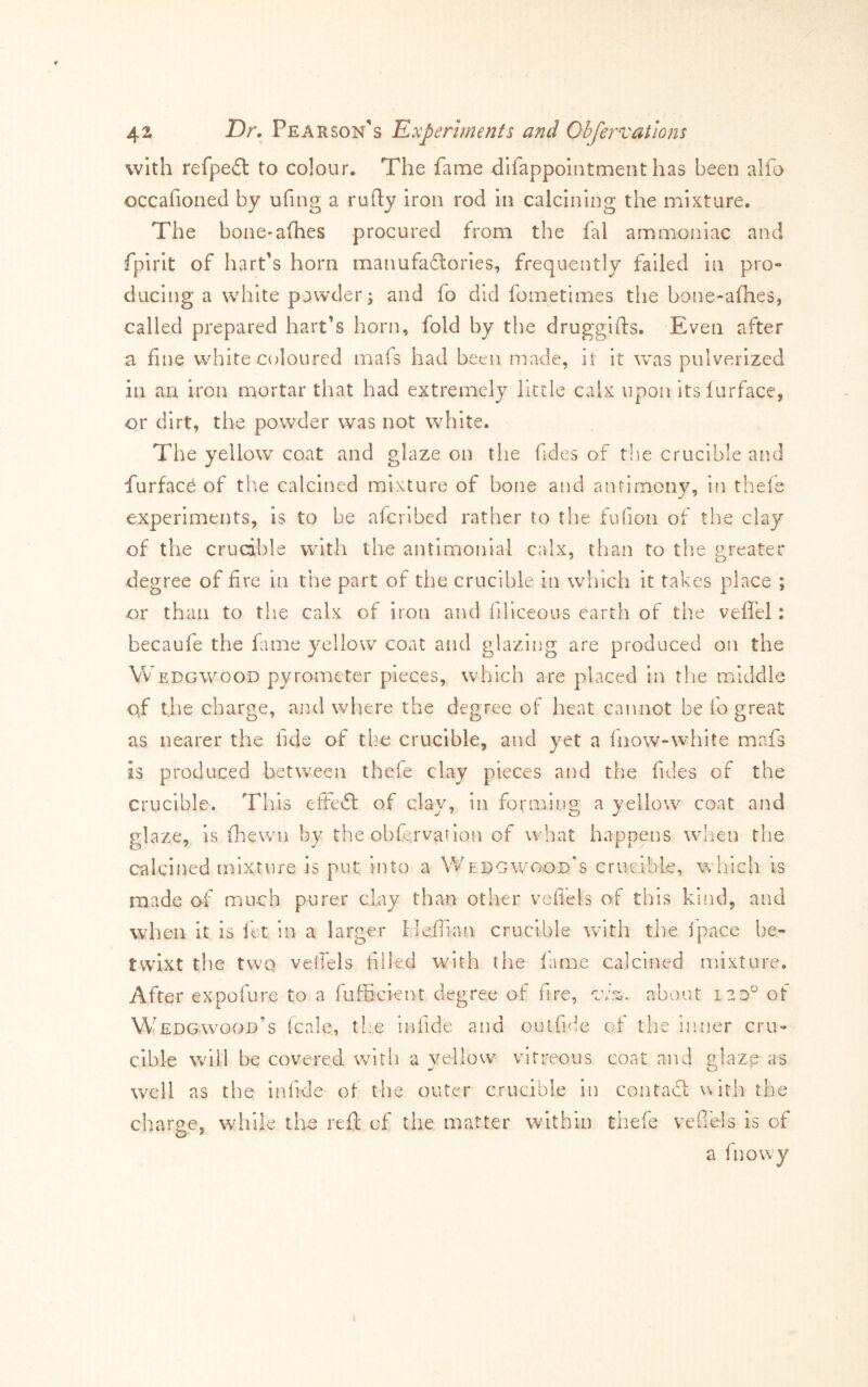 with refpe£l to colour. The fame dlfappointment has been alfo occafioned by ufing a rufly iron rod In calcining the mixture. The bone-afhes procured from the fal ammoniac and fpirit of hart’s horn manufadlories, frequently failed In pro- ducing a white powder; and fo did fometimes the bone-afhes, called prepared hart’s horn, fold by the druggifts. Even after a fine white coloured mafs had been made, it it was pulverized in an iron mortar that had extremely little calx upon itslurface, or dirt, the powder was not white. The yellow coat and glaze on tlie fides of the crucible and furface of tire calcined mixture of bone and antimony, in thele experiments, is to be aferibed rather to the fufion of the clay of the crucible wdth the antimonial calx, than to the .t’reater degree of fire in the part of the crucible in which it takes place ; or than to the calx of iron and filiceous earth of the vefl'el: becaufe the fume j^’cllow coat and glazing are produced on the Wedgwood pyrometer pieces, which are placed in tlie middle qf the charge, and where the degree of heat cannot be fo great as nearer the fide of the crucible, and yet a Inow-white mafs is produced between thefe clay pieces and the fides of the crucible. This eftedl of clay, in forming a yellow coat and glaze, is (hewn by the obftrvation of what happens wlien the calcined iDlxture is put into a Wedgwood’s crucible, which is made of much purer clay than other vefiels of this kind, and when it is fet in a larger Heifian crucible with the ipace be- tw^lxt the twQ velfels filled with the fame calcined mixture. After expofure to a fufficient degree of fire, about izzP of Wedgwood’s fcale, tL'e infide and outfide of the inner cru- cible will be covered with a yellow vitreous coat and glaze as well as the infide of the outer crucible in contacl: with the charge, while the reft of the matter within thefe vefiels is of a (nowy