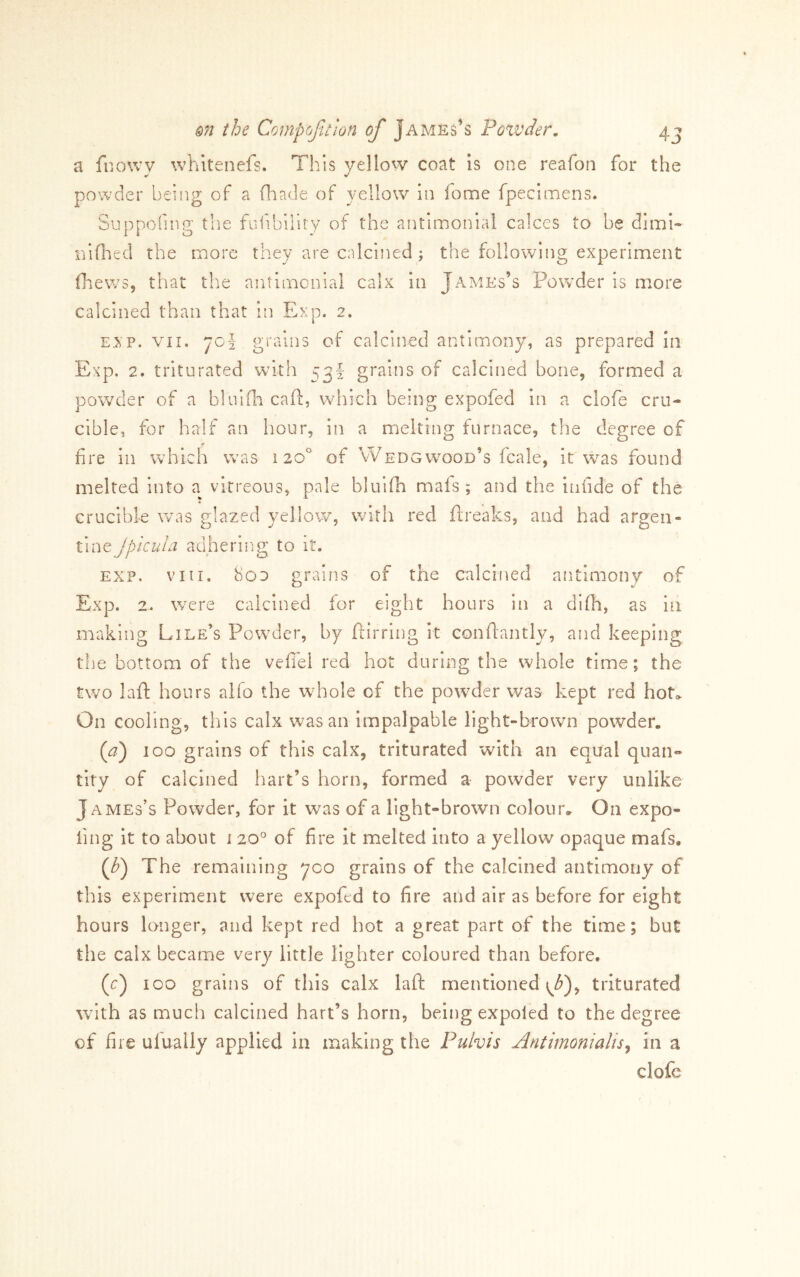 a fnowy whitenefs. This yellow coat is one reafon for the powder beiiig of a fliade of yellow in fome fpecimens. Suppoiing the fuiibility of the antimonial calces to be dimi- nlfhecl the more they are calcined; the following experiment flaews, that th.e antimonial calx in James’s Powder is more calcined than that in Exp. 2. EXP. VII. jol grains of calcined antimony, as prepared in Exp, 2. triturated with 53! grains of calcined bone, formed a powder of a bliiiili cafl:, which being expofed in a clofe cru- cible, for half an hour, in a melting furnace, the degree of ♦ fire in wdiich was 120° of Wedgwood’s fcale, it was found melted into a vitreous, pale bluifii mais ; and the infide of the crucible vcas glazed yellow, with red ftreaks, and had argen- ivext Jpicu/a adhering to it. EXP. VIII. 8oo grains of the calcined antimony of Exp. 2-. were calcined for eight hours in a didi, as in making Pile’s Powder, by flirring it conftantly, and keeping tiie bottom of the vefi'el red hot during the whole time; the two laft hours aifo the whole of the powder v/as kept red hot^ On cooling, this calx was an impalpable light-brown powder. {a) 100 grains of this calx, triturated with an equal qnan- tity of calcined hart’s horn, formed a powder very unlike James’s Powder, for it was of a light-brown colour. On expo- fing it to about i 20^ of fire it melted into a yellow opaque mafs. (f) The remaining yco grains of the calcined antimony of this experiment were expofed to fire and air as before for eight hours longer, and kept red hot a great part of the time; but the calx became very little lighter coloured than before. (c) 100 grains of this calx laft mentioned triturated wnth as much calcined hart’s horn, being expoled to the degree of fire ufually applied in making the Pulvis Antimonialis^ in a clofc