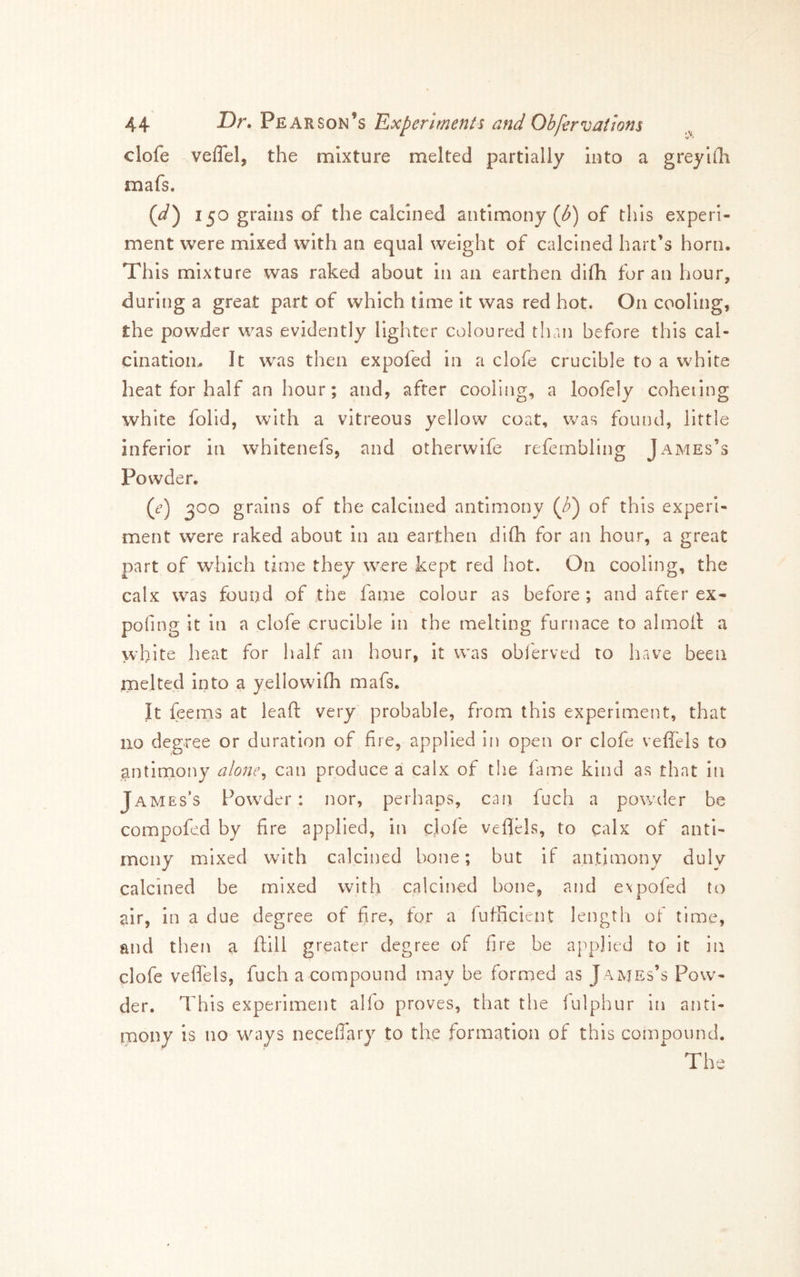 V**' clofe veflel, the mixture melted partially into a greylih mafs. {d') 150 grains of the calcined antimony (i^) of this experi- ment were mixed with an equal weight of calcined hart’s horn. This mixture was raked about in an earthen difh for an hour, during a great part of which time it was red hot. On cooling, the powder was evidently lighter coloured than before this cal- cination. It was then expofed in a clofe crucible to a white heat for half an hour; and, after cooling, a loofely coheiing white folid, with a vitreous yellow coat, was found, little inferior in whitenefs, and otherwife refembling James’s Powder. (d’) 300 grains of the calcined antimony (Z») of this experi- ment were raked about in an earthen di(h for an hour, a great part of which time they were kept red hot. On cooling, the calx was found of the fame colour as before ; and after ex- pofing it in a clofe crucible in the melting furnace to almoll a white heat for half an hour, it was obferved to have been melted into a yellowifh mafs. It feems at lead very probable, from this experiment, that 1x0 degree or duration of fire, applied in open or clofe veffels to gntinxony alone^ can produce a calx of the lame kind as that in James’s Powder : nor, perhaps, can fuch a powder be compofed by fire applied, in clofe vefliels, to calx of anti- mony mixed with calcined bone; but if antimony duly calcined be mixed with calcined bone, and expofed to air, in a due degree of fire, for a fufficient length of time, and then a ftlll greater degree of fire be applied to it in clofe veffels, fuch a compound may be formed as James’s Pow- der. This experiment alfo proves, that the lulphur iti anti- rpony is no w^ays neceffary to the formation of this compound. The