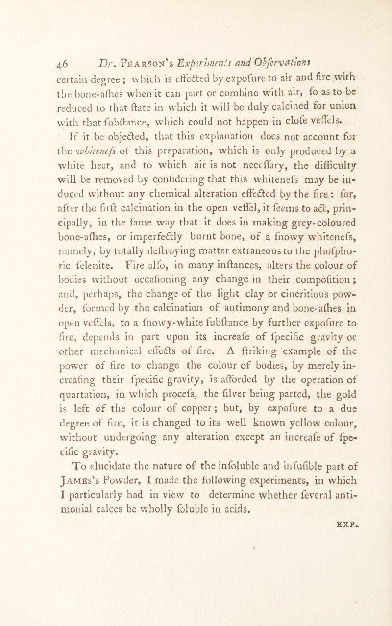 certain degree ; which is efFedled by expofure to air and fire with the hone-afhes when it can part or combine with air, fo as to be reduced to that ftate in which it will be duly calcined for union with that fubfiance, which could not happen in clofe velfels^ If it be objefted, that this explanation does not account for the whltenefs of this preparation, which is only produced by a white heat, and to which air is not necefl'ary, the difficulty will be removed by confidering that this whitenefs may be in- duced without any chemical alteration effedted by the fire: for, after the firft calcination in the open vefl'el, it feems to adt, prin- cipally, in the fame way that it does in making grey-coloured bone-afhes, or imperfedlly burnt bone, of a fnowy whitenefs, namely, by totally deftroying matter extraneous to the phofpho- rlc felenite. Fire alfo, in many inftances, alters the colour of bodies without occafioning any change in their compofition ; and, perhaps, the change of the light clay or cineritious pow- der, formed by the calcination of antimony and bone-afhes in open vefli'els, to a fnowy-white fubftance by further expofure to fire, depends in part upon its increafe of fpecific gravity or other mechanical effevSls of fire. A ftriking example of the power of fire to change the colour of bodies, by merely in- creafing their fpecific gravity, is afforded by the operation of quartation, in which procefs, the filver being parted, the gold is left of the colour of copper; but, by expofure to a due degree of fire, it is changed to its well known yellow colour, without undergoing any alteration except an increafe of fpe- cific gravity. To elucidate the nature of the Infoluble and infufible part of James’s Powder, I made the following experiments, in which I particularly had in view to determine whether feveral anti- monial calces be wholly foluble In acids. EXPa