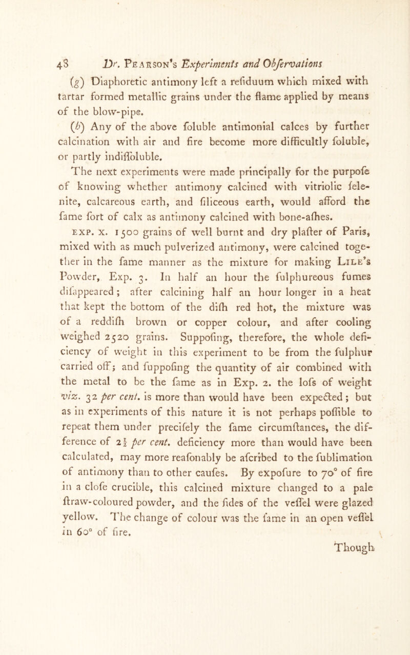 {g) Diaphoretic antimony left a refiduum which mixed with tartar formed metallic grains under the flame applied by means of the blow-pipe. Qj) Any of the above foluble antimonial calces by further calcination with air and fire become more difficultly foluble, or partly indiflbluble. The next experiments were made principally for the purpofe of knowing whether antimony calcined with vitriolic fele- nite, calcareous earth, and filiceous earth, would afford the fame fort of calx as antimony calcined with bone-afhes. EXP. X. 1500 grains of well burnt and dry plafler of Paris, mixed with as much pulverized antimony, were calcined toge- ther in the fame manner as the mixture for making Lile’s Powder, Exp. 3. In half an hour the fulphureous fumes difappeared; after calcining half an hour longer in a heat that kept the bottom of the difli red hot, the mixture was of a reddifh brown or copper colour, and after cooling weighed 2520 grains. Suppofing, therefore, the whole defi- ciency of weight in this experiment to be from the fulphur carried off; and fuppofing the quantity of air combined with the metal to be the fame as in Exp. 2. the lofs of weight VIZ. 32 per cent, is more than would have been expelled; but as in experiments of this nature It is not perhaps poflible to repeat them under precifely the fame circumftances, the dif- ference of 2i per cent, deficiency more than would have been calculated, may more reafonably be aferibed to the fublimation of antimony than to other caufes. By expofure to 70° of fire in a clofe crucible, this calcined mixture changed to a pale ftraw-coloured powder, and the fides of the vcffel were glazed yellow. The change of colour was the fame in an open veflTeL in 60° of fire. Though