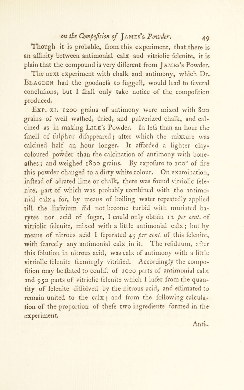 Though It is probable, from this experiment, that there is an affinity between antimonial calx and vitriolic felenite, it Is plain that the compound is very different from James’s Powder. The next experiment with chalk and antimony, which Dr. Blagden had the goodnefs to fuggeft, would lead to feveral conclufions, but 1 (hall only take notice of the compohtioii produced. Exp. XT. 1200 grains of antimony were mixed with 800 grains of well v/affied, dried, and pulverized chalk, and cal- cined as in making Lile’s Powder. In lefs than an hour the fmell of fulphur difappeared; after which the mixture was calcined half an hour longer. It afforded a lighter clay- coloured povvder than the calcination of antimony with bone- afhes; and weighed 1800 grains. By expofure to loo'^ of fire this powder changed to a dirty white colour. On examination, Inftead of aerated lime or chalk, there was found vitriolic fele- nite, part of which was probably combined with the antimo- nial calx 5 for, by means of boiling water repeatedly applied till the lixivium did not become turbid with murlated ba- rytes nor acid of fugar, I could only obtain i 2 per cent, of vitriolic felenite, mixed with a little antimonial calx; but bv means of nitrous acid I feparated 45 per cent, of this felenite, with fcarcely any antimonial calx in it. The refiduum, after this folution in nitrous acid, was calx of antimony with a little vitriolic felenite feemingly vitrified. Accordingly the compo- fitlon may be dated to confift of loco parts of antimonial calx and 950 parts of vitriolic felenite which I infer from the quan- tity of felenite diflblved by the nitrous acid, and efilmated to remain united to the calx ; and from the following calcula- tion of the proportion of thefe two ingredients formed in the experiment.