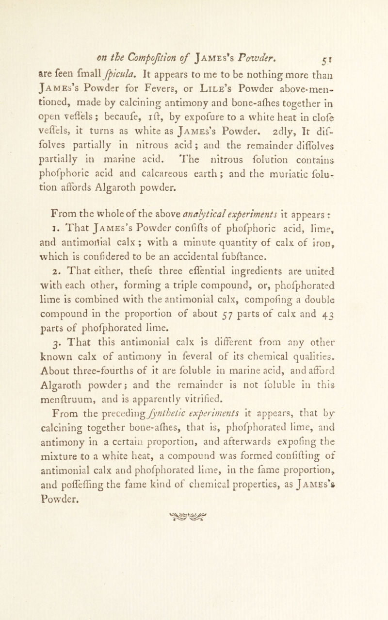 are feen fmall fptcula. It appears to me to be nothing more than James’s Powder for Fevers, or Lile’s Powder above-men- tioned, made by calcining antimony and bone-aflies together in open vefi'els ; becanfe, ift, by expofure to a white heat in clofe vefl'els, it turns as white as James’s Powder. 2dly, It dif- folves partially in nitrous acid; and the remainder diflToIves partially in marine acid. The nitrous folution contains phofphoric acid and calcareous earth; and the muriatic folu- tion affords Algaroth powder. From the whole of the above analytical experiments it appears: 1. That James’s Powder confifts of phofphoric acid, lime, and antimoitial calx ; with a minute quantity of calx of Iron, which is confidered to be an accidental fubftance. 2. That either, thefe three elfential ingredients are united with each other, forming a triple compound, or, phofphorated lime is combined with the antimonial calx, compofing a double compound In the proportion of about 57 parts of calx and 43 parts of phofphorated lime. 3. That this antimonial calx Is different from any other known calx of antimony in feveral of its chemical qualities. About three-fourths of it are foluble in marine acid, and afford Algaroth powder; and the remainder is not foluble in this menftruum, and Is apparently vitrified. From the precediexperiments it appears, that by calcining together bone-afhes, that is, phofphorated lime, and antimony in a certain proportion, and afterwards expofing the mixture to a white heat, a compound was formed confiding of antimonial calx and phofphorated lime, in the fame proportion, and poflTeffing the fame kind of chemical properties, as James’s Pow’der.