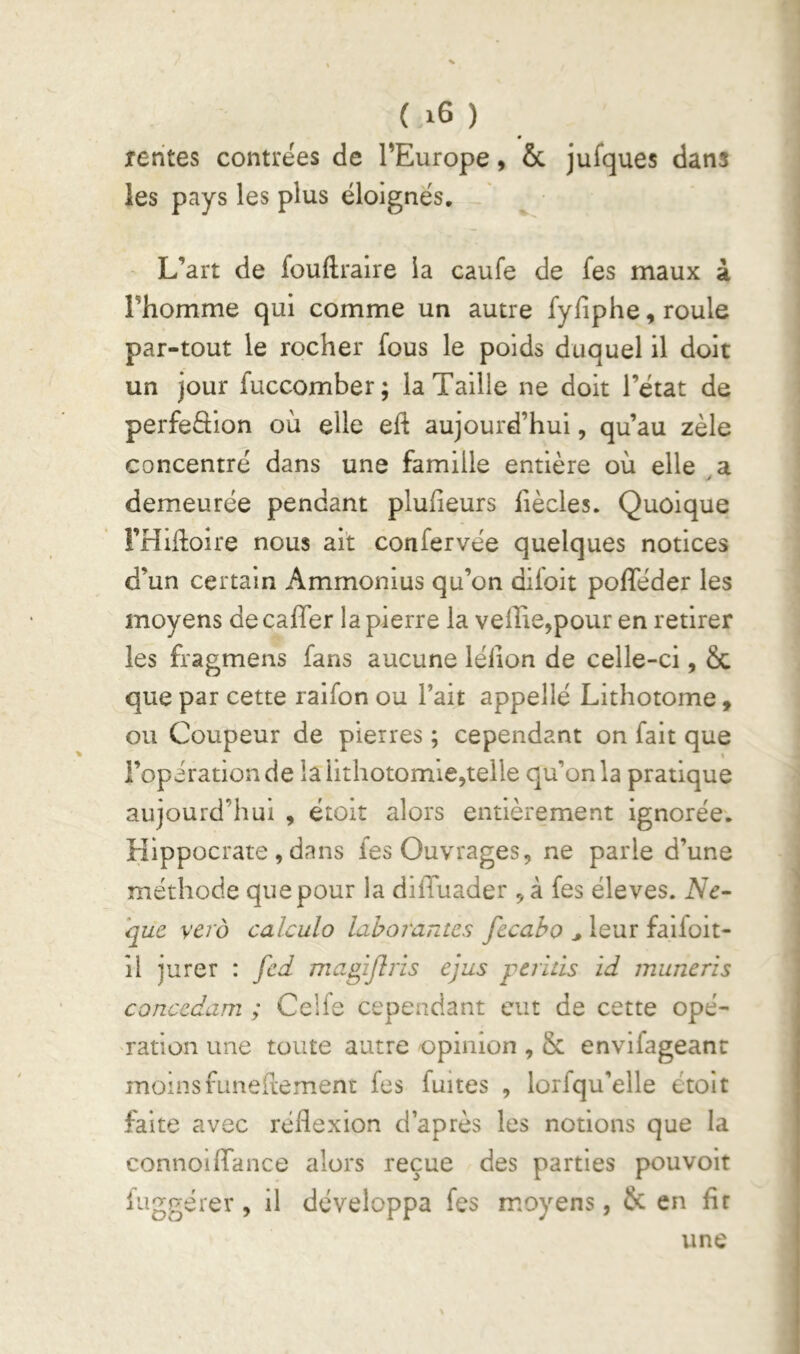 Tentes contrées de TEurope, & jufques dans ies pays les plus éloignés. L’art de fouftraire la caufe de fes maux à l’homme qui comme un autre fyfiphe, roule par-tout le rocher fous le poids duquel il doit un jour fuccomber; la Taille ne doit l’état de perfeâion où elle eft aujourd’hui, qu’au zèle concentré dans une famille entière où elle a demeurée pendant plufieurs fiècles. Quoique FHiiloire nous ait confervée quelques notices d’un certain Ammonius qu’on difoit pofleder les moyens de caffer la pierre la veille,pour en retirer les fragmens fans aucune lélion de celle-ci, Sc que par cette raifon ou l’ait appellé Lithotome , ou Coupeur de pierres ; cependant on fait que ( l’opération de la lithotomie,telle qu’on la pratique aujourd’hui , étoit alors entièrement ignorée, Hippocrate , dans fes Ouvrages, ne parle d’une méthode que pour la dilTuader , à fes éleves. Ne- que vero calcula lahorantes fecaho ^ leur faifoit- 11 jurer : fed magijîris ejus perids id munerîs concedam ; Celfe cependant eut de cette opé- ration une toute autre opinion , & envifageanr moinsfuneftement fes fuites , lorfqu’elle étoit faite avec réflexion d’après les notions que la connoilTance alors reçue des parties pouvoir iuggérer , il développa fes moyens, & en fir une