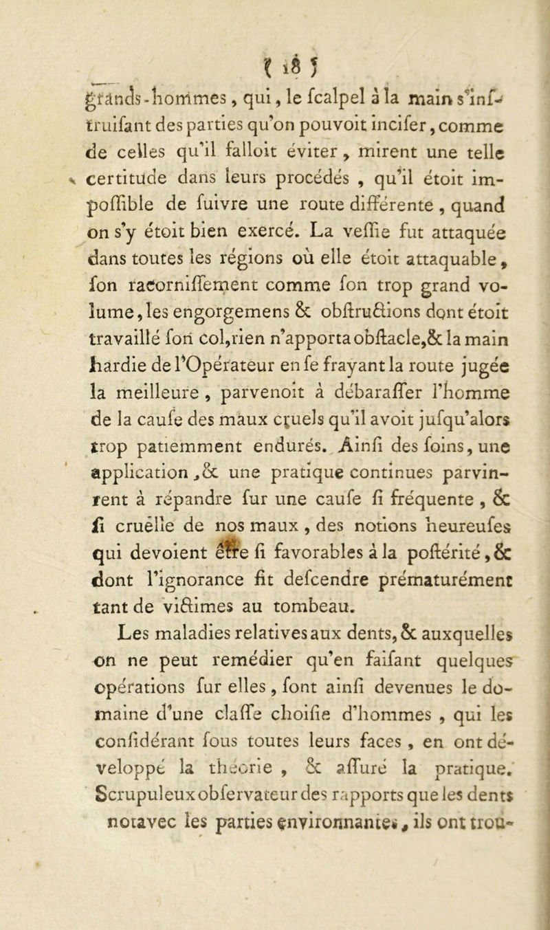 us J glrâncîs-îionimes, qui, le fcalpel à la main s^'inf-^ truifant des parties qu’on pouvolt incifer, comme de celles qu'il falloit éviter, mirent une telle certitude dans leurs procédés , qu’il étoit im- poffible de fuivre une route différente , quand on s’y étoit bien exercé. La velîie fut attaquée dans toutes les réglons où elle étoit attaquable, fon racorniffement comme fon trop grand vo- lume, les engorgemens & obffru£lions dont étoit travaillé fori col,rien n’apporta obftacle,& la main hardie de fOpérateur en fe frayant la route jugée la meilleure , parvenoit à débaraffer l’homme de la caufe des maux cruels qu’il avoit jufqu’alors trop patiemment endurés. Ainh des foins, une application une pratique continues parvin- rent à répandre fur une caufe fi fréquente , & il cruelle de nos maux , des notions heureufes qui dévoient êfte fi favorables à la pofl:érité,& dont l’ignorance fit defcendre prématurément tant de viffimes au tombeau. Les maladies relatives aux dents, & auxquelles on ne peut remédier qu’en falfant quelque? opérations fur elles, font ainfi devenues le do- maine d’une claffe cboifie d’hommes , qui les confidérant fous toutes leurs faces, en ont dé- veloppé la tlieone , & affuré la pratique. Scrupuleux obfervateur des rapports que les dents noiavec les parties environnante*, ils ont trou-