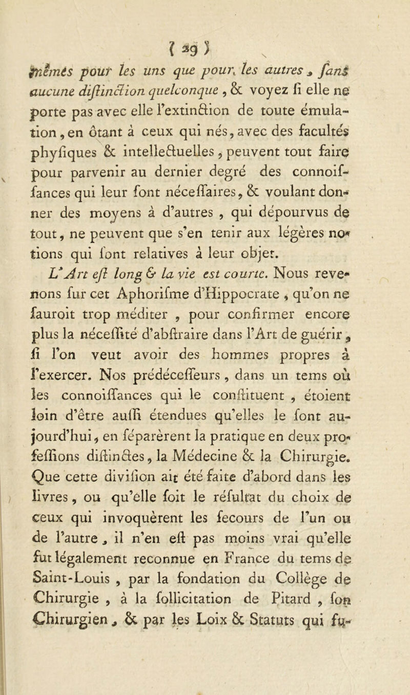 î ^9 ï tnêmés pour les uns que pour, les autres ^ fani aucune dijîinclion quelconque , & voyez fi elle ne porte pas avec elle Textindion de toute émula- tion ,en ôtant à ceux qui nés, avec des facultés phyfiques & intelleduelles , peuvent tout faire pour parvenir au dernier degré des connoif- fances qui leur font néceffaires, 8c voulant don- ner des moyens à d’autres , qui dépourvus de tout, ne peuvent que s’en tenir aux légères no-f tions qui font relatives à leur objet. L*Art ejî long & la vie est courte. Nous reve* nons fur cet Aphorifme d’Hippocrate , qu’on ne fauroit trop méditer , pour confirmer encore plus la néceffité' d’abftraire dans l’Art de guérir , fi l’on veut avoir des hommes propres à l’exercer. Nos prédéccffeurs, dans un tems où les connoifTances qui le conflituent , étoient loin d’être aulli étendues qu’elles le font au- jourd’hui, en féparèrent la pratique en deux pro^ fefîions diflindes, la Médecine 8c la Chirurgie. Que cette divifion ait été faite d’abord dans les livres, ou qu’elle foit le réfulrat du choix de ceux qui invoquèrent les fecours de l’un ou de l’autre ^ il n’en efl: pas moins vrai qu’elle fut légalement reconnue en France du tems de Saint-Louis , par la fondation du Collège de Chirurgie , à la follicitation de Çitard , fon Chirurgien ^ & par les Loix 8c Statuts qui fu-