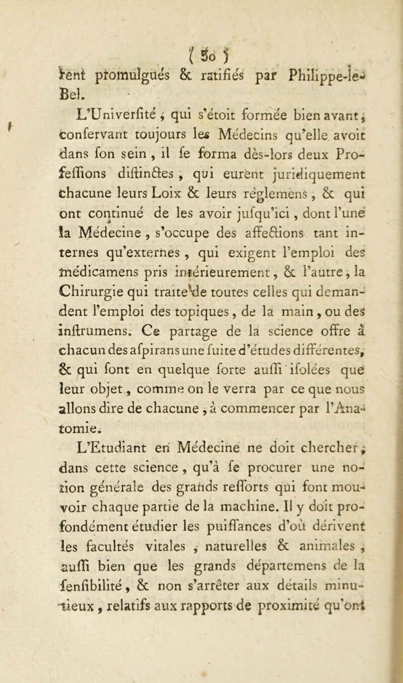 irent promulgués & ratifiés par Bel. Philippe-ié- L’Univerfité ^ qui s’étoit formée bien avants confervant toujours le^ Médecins qu’elle avoit dans fon sein , il fe forma dès-lors deux Pro- feffions diltinâes j qui eurent juridiquement chacune leurs Loix & leurs réglemens, & qui ont continué de les avoir jufqu’ici, dont l’une !a Médecine , s’occupe des aflFeèfions tant in- ternes qu’externes , qui exigent l’emploi des tnédicamens pris intérieurement, 8c l’autre, la Chirurgie qui traiteMe toutes celles qui deman- dent l’emploi des topiques, de la main , ou des inftrumens: Ce partage de la science offre à chacun des afpirans une fuite d’études différentes; 8c qui font en quelque forte aufïi ' ifolées que leur objet,, comme on le verra par ce que nous allons dire de chacune , à commencer par l’Ana-^ tomie. L’Etudiant en Médecine ne doit chercher; dans cette science, qu’à fe procurer une no- tion générale des grands refforts qui font mou-* voir chaque partie de la machine. 11 y doit pro- fondément étudier les puifiances d’où dérivent les facultés vitales naturelles 8c animales , aufïi bien que les grands départemens de la fenfibilité, 8c non s’arrêter aux détails minu- tieux 9 relatifs aux rapports de proximité qu’ont