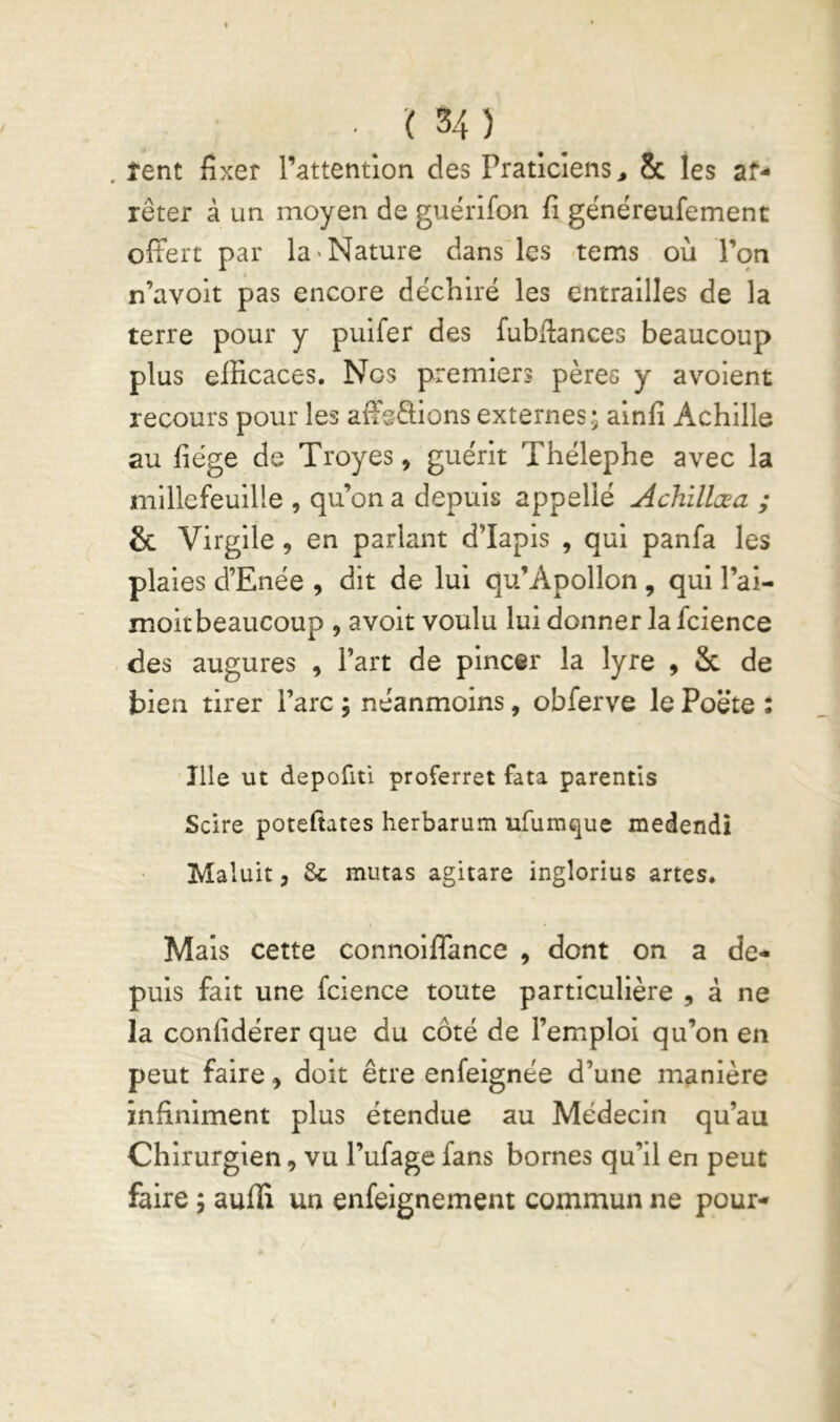 . îent fixer l’attention des Praticiens, & les ar- rêter à un moyen de guérlfon fi généreufement ofFert par la «Nature dans les tems où l’on n’avolt pas encore déchiré les entrailles de la terre pour y pulfer des fubfiances beaucoup plus efficaces. Nos premiers pères y avoient recours pour les affsOiions externes; alnfi Achille au fiége de Troyes, guérit Thélephe avec la millefeuille , qu’on a depuis appelle Achillæa ; & Virgile, en parlant d’Iapis , qui panfa les plaies d’Enée , dit de lui qu’Apollon , qui l’ai- moitbeaucoup , avoit voulu lui donner la fcience des augures , Part de pincer la lyre , & de bien tirer l’arc ; néanmoins, obferve le Poëte : îlle ut depofiti proferret fata parentis Scire potefiates herbarum ufumque medendî Maluit, 6c mutas agitare inglorius artes. Mais cette connoilTance , dont on a de- puis fait une fcience toute particulière , à ne la confidérer que du côté de l’emploi qu’on en peut faire, doit être enfeignée d’une manière infiniment plus étendue au Médecin qu’au Chirurgien, vu l’ufage fans bornes qu’il en peut faire ; aufli un enfeignement commun ne pour-