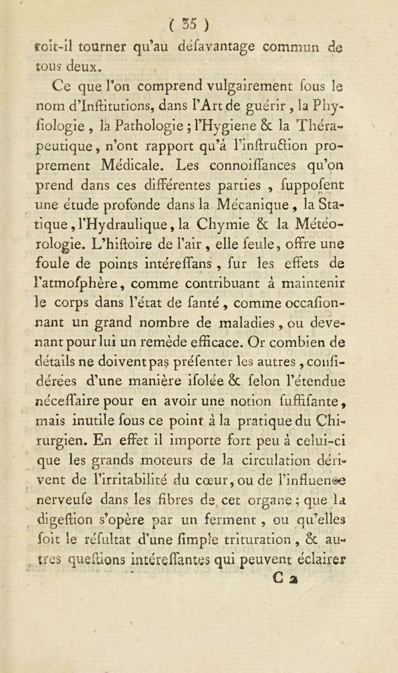 ( 55 ) foît-il tourner qu’au dëfavantage commun de touj deux. Ce que l’on comprend vulgairement fous le nom d’Infliltutions, dans l’Art de guérir , la Phy- iiologie , la Pathologie ; l’Hygiene & la Théra- peutique 9 n’ont rapport qu’à l’inftruâion pro- prement Médicale. Les connoiflances qu’on prend dans ces différentes parties , fuppofent une étude profonde dans la Mécanique , la Sta- tique , l’Hydraulique, la Chymie & la Météo- rologie. L’hlftolre de l’air , elle feule, offre une foule de points Intéreffans, fur les effets de l’atmofphère, comme contribuant à maintenir le corps dans l’état de fanté , comme occafion- nant un grand nombre de maladies, ou deve- nant pour lui un remède efficace. Or combien de détails ne doivent pas préfenter les autres , coiffi- dérées d’une manière ifolée & félon l’étendue néceffalre pour en avoir une notion fuffifante, mais inutile fous ce point à la pratique du Chi- rurgien. En effet il importe fort peu à celui-ci que les grands moteurs de la circulation déri- vent de l’irritabilité du cœur, ou de l’influeiK^ nerveufe dans les fibres de, cet organe; que la digeftion s’opère par un ferment , ou qu’elles foit le réfultat d’une fimple trituration , & au- , très queffions intéreffantes qui peuvent éclairer C a