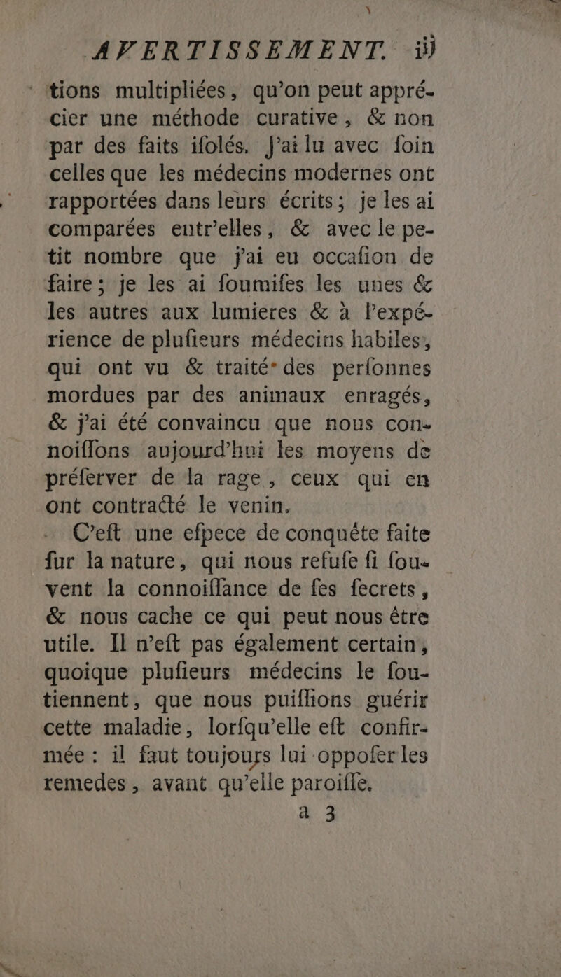 À AVERTISSEMENT. ï) ‘tions multipliées, qu’on peut appré- cier une méthode curative, &amp; non par des faits ifolés. failu avec foin celles que les médecins modernes ont rapportées dans leurs écrits; je les ai comparées entr’elles, &amp; avec le pe- tit nombre que jai eu occafion de faire ; je les ai foumifes les unes &amp; les autres aux lumieres &amp; à lPexpé- rience de plufieurs médecins habiles, qui ont vu &amp; traité” des perlonnes mordues par des animaux enragés, &amp; j'ai été convaincu que nous con- noiflons aujourd’hui les moyens de préferver de la rage, ceux qui en ont contracté le venin. C’eft une efpece de conquête faite fur la nature, qui nous refufe fi fous vent la connoiflance de fes fecrets, &amp; nous cache ce qui peut nous être utile. Il n’eft pas également certain, quoique plufieurs médecins le fou- tiennent, que nous puiflions guérir cette maladie, lorfqu’elle eft confir- mée : il faut toujours lui oppofer les remedes , avant qu’elle paroïfle.