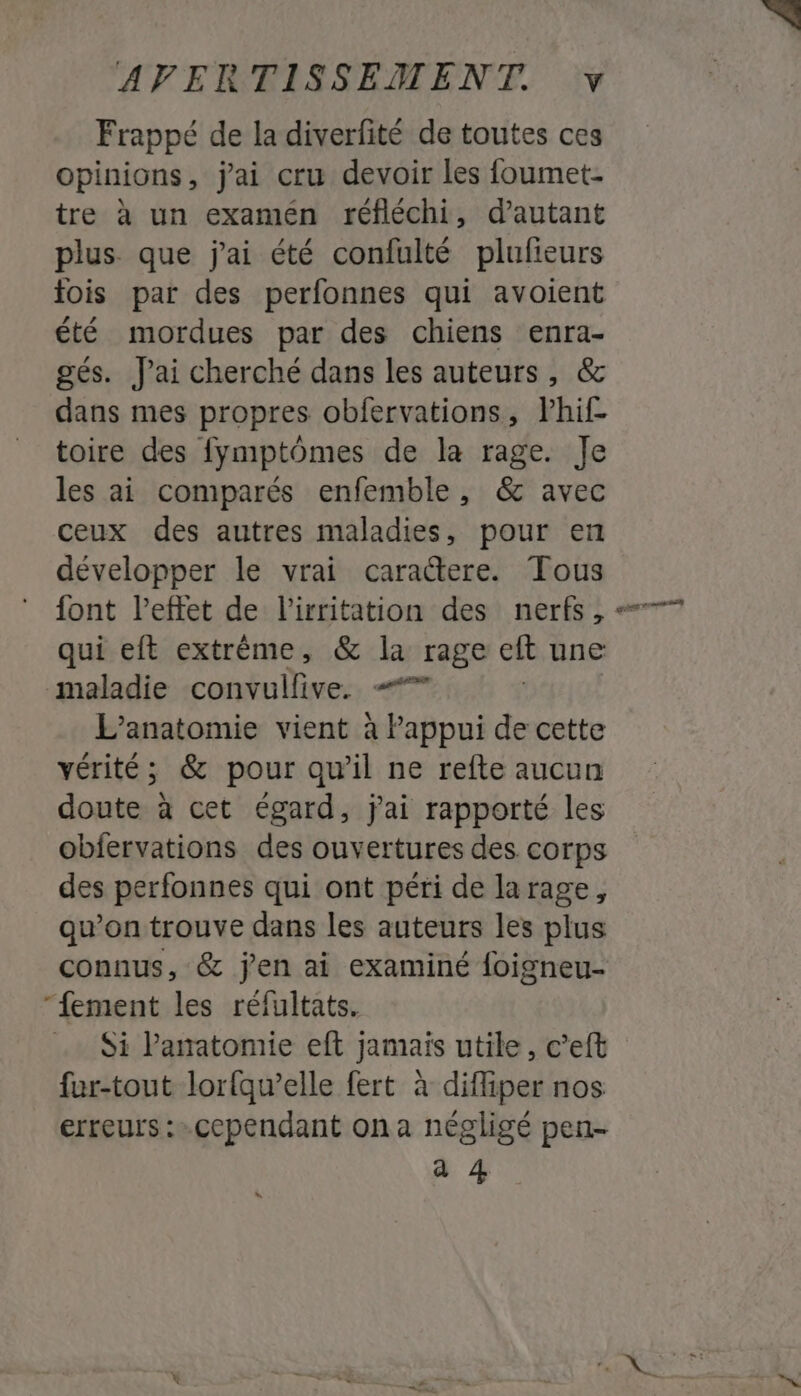 Frappé de la diverfité de toutes ces opinions, j'ai cru devoir les foumet- tre à un examén réfléchi, d'autant plus que jai été confulté plufieurs fois par des perfonnes qui avoient été mordues par des chiens enra- gés. J'ai cherché dans les auteurs, &amp; dans mes propres obfervations, Phif- toire des fymptômes de la rage. Je les ai comparés enfemble, &amp; avec ceux des autres maladies, pour en développer le vrai caraétere. Tous font l'effet de l'irritation des nerfs , 7 qui eft extrême, &amp; la rage eft une maladie convullive. = L’anatomie vient à Pappui de cette vérité; &amp; pour qu’il ne refte aucun doute à cet égard, jai rapporté les obfervations des ouvertures des corps des perfonnes qui ont péri de larage, qu’on trouve dans les auteurs les plus connus, &amp; jen ai examiné {oigneu- “fement les réfultats. Si Panatomie eft jamais utile, c’eft fur-tout lorfqw’elle fert à difliper nos erreurs : cependant on a négligé pen- a 4 LA