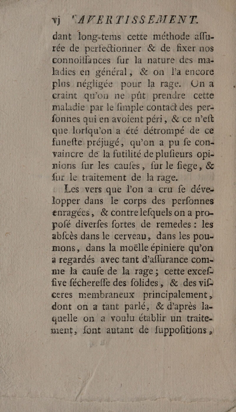 dant long-tems cette méthode afu- rée de perfectionner &amp; de fixer nos connoilflances fur la nature des ma- ladies en général, &amp; on Pa encore plus négligée pour la rage. On a craint qu'on ne püt prendre cette maladie par le {imple contact des per- fonnes qui en avoient péri, &amp; ce n’eft que lorfqu'on a été détrompé de ce fanefte préjugé, qu’on a pu fe con- vaincre de la futilité de plufieurs opi- pions fur les caufes, fur le fiege, &amp; fur le traitement de la rage. Les vers que Pon a cru fe déve- lopper dans le corps des perfonnes enragées, &amp; contre lefquels on a pro- polé diverfes fortes de remedes : les abfcès dans le cerveau, dans les pou- - mons, dans la moëlle épiniere qu’on a regardés avec tant d’aflurance com- me la caufe de la rage; cette excef- five fécherefle des folides, &amp; des vif ceres membraneux principalement, dont on a tant parlé, &amp; d’après la- guelle on a voulu établir un traite- ment, font autant de fuppolitions,