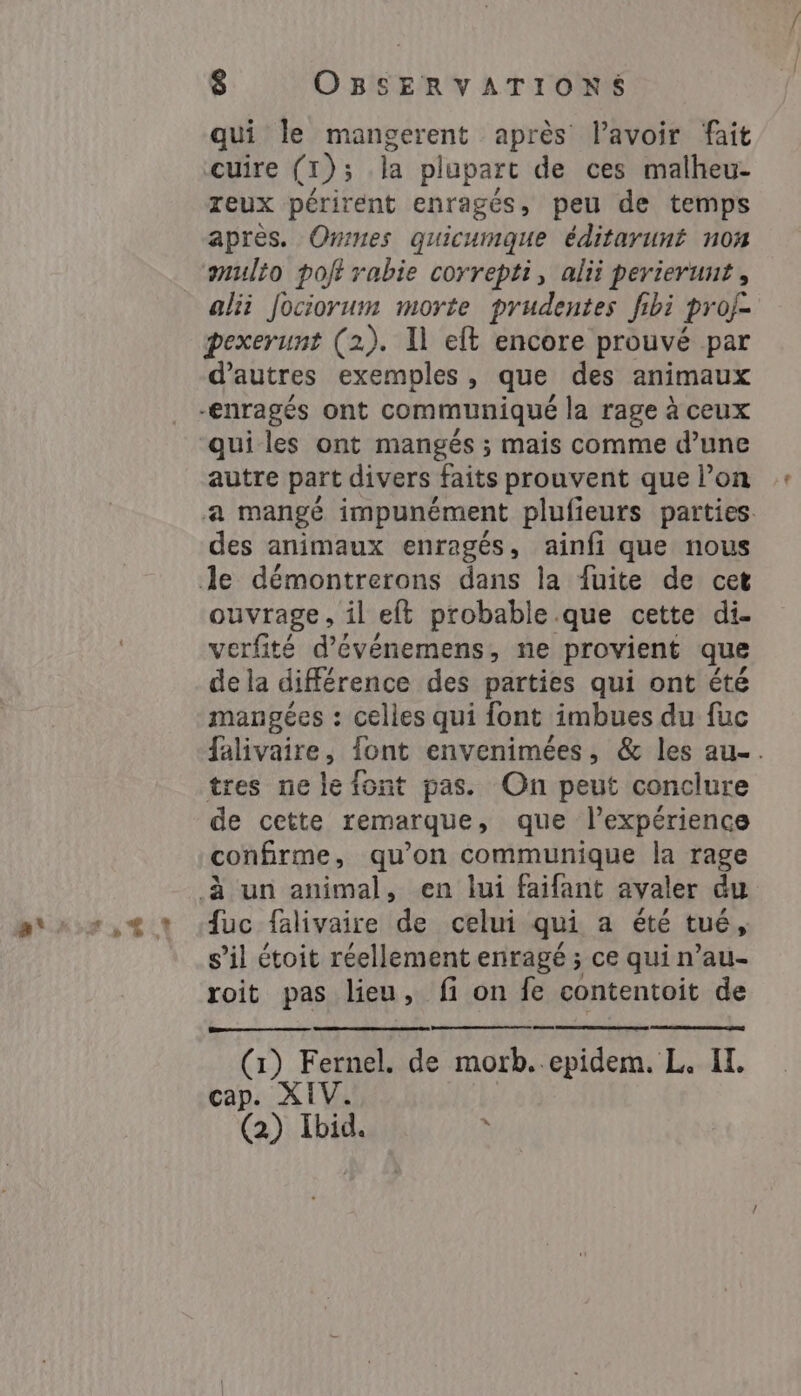 qui le mangerent après lavoir fait cuire (1); la plupart de ces malheu- reux périrent enragés, peu de temps apres. Omnes quicumque éditaruné non multo pof rabie correpti, alii perierunt , alii Jociorum morte prudentes fibi proj- pexerunt (2). Il eft encore prouvé par d’autres exemples, que des animaux qui les ont mangés ; mais comme d’une autre part divers faits prouvent que l’on a mangé impunément plufieurs parties. des animaux enragés, ainfi que nous ouvrage, il eft probable que cette di. verfité d’événemens, ne provient que de la différence des parties qui ont été mangées : celles qui font imbues du fuc falivaire, font envenimées, &amp; les au... tres ne le font pas. On peut conclure de cette remarque, que l'expérience confirme, qu’on communique la rage {uc falivaire de celui qui a été tué, s’il étoit réellement enragé ; ce qui mau- roit pas lieu, fi on fe contentoit de (1) Fernel. de CL. IL. cap. XIV. (2) Ibid. à