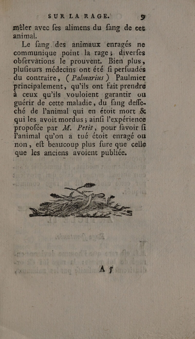 mêler avec fes alimens du fang de cet animal. Le fang.des animaux ‘enragés ne communique point la rage;. diverfes obfervätions le prouvent. Bien plus, plufieurs médecins ont été fi perfuadés du contraire, ( Palmarius ) Paulmier principalement, qu’ils ont fait prendre à ceux qu'ils vouloient garantir ou guérir de cette maladie, du fang deffe- ché de l'animal qui en étoit mort &amp; qui les avoit mordus ; ainfi l'expérience propofce par M. Petit, pour favoir fi Panimal qu'on a tué étoit enragé ou non, eft beaucoup plus fure que ? celle que les anciens avoient publiée.