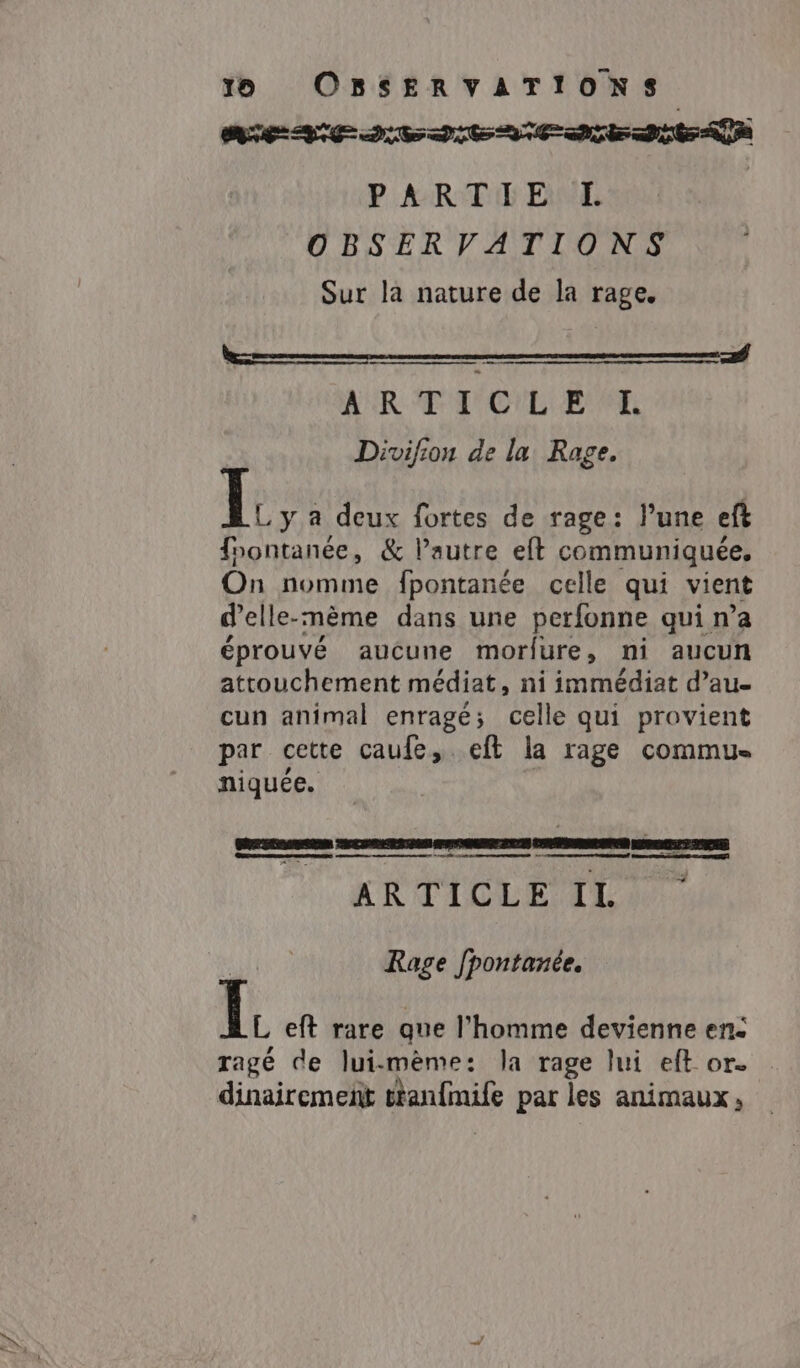 PARTIE L | OBSERVATIONS Sur la nature de la rage. AUR T T'O'L EE Divifion de la Rage. I. y a deux fortes de rage: Pune ef fnontanée, &amp; Pautre eft communiquée. On nomme fpontanée celle qui vient d’elle-mème dans une perfonne qui n’a éprouvé aucune morfure, ni aucun attouchement médiat, ni immédiat dau- cun animal enragé; celle qui provient par cette caufe, eft la rage commue niquée. | ee 0 eme nt . ARTICLE II | Rage fpontanée. B eft rare que l’homme devienne en: ragé de lui-mème: la rage lui eft or. dinairemeit ttan{mife par les animaux,