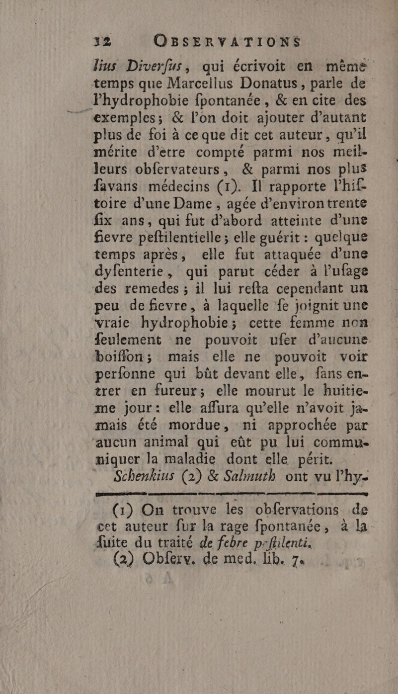 lius Diverfus, qui écrivoit en mème temps que Marcellus Donatus , parle de Thydrophobie fpontanée, &amp; en cite des exemples; &amp; Pon doit ajouter d'autant plus de foi à ce que dit cet auteur, qu’il mérite d'etre compté parmi nos meil- leurs obfervateurs, &amp; parmi nos plus favans médecins (1). Il rapporte l’hif toire d’une Dame , agée d'environ trente fix ans, qui fut d’abord atteinte d’une fievre peftilentielle ; elle guérit : quelque temps après, elle fut attaquée d’une dyfenterie, qui parut céder à Pufage des remedes ; il lui refta cependant un peu de fievre, à laquelle fe joignit une “vraie hydrophobie; cette femme non feulement ne pouvoit ufer d'aucune boiffon; mais elle ne pouvoit voir perfonne qui bût devant elle, fans en- trer en fureur; elle mourut le huitie- me jour: elle affura qu’elle n’avoit ja- mais été mordue, ni approchée par ‘aucun animal qui eût pu lui commu niquer la maladie dont elle périt: Schenkius (2) &amp; Salmuth ont vu Phy- (1) On trouve les obfervations de cet auteur fur la rage fpontanée, à la. fuite du traité de febre peflilenti.