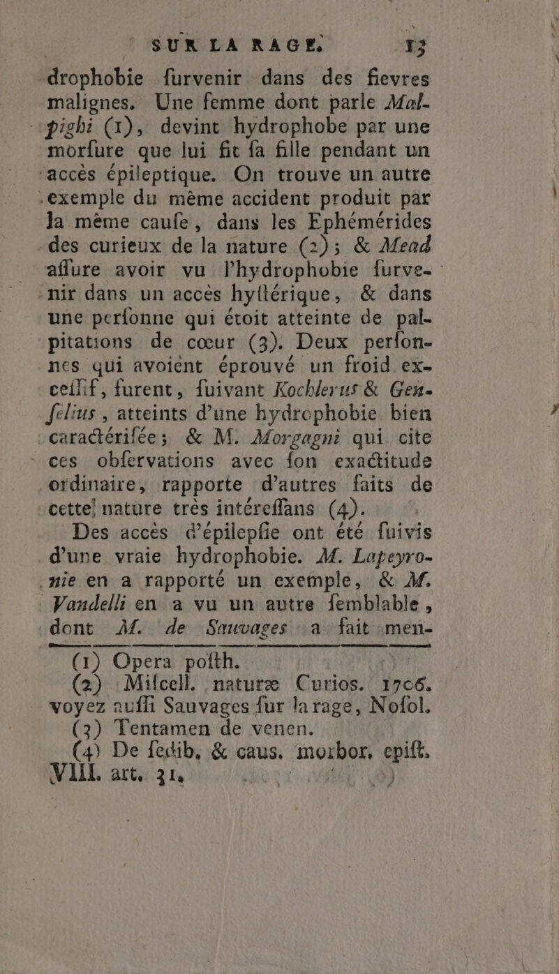 -drophobie furvenir dans des fievres malignes. Une femme dont parle Mal. -pighi (1), devint hydrophobe par une morfure que lui fit {a fille pendant un ‘accès épileptique. On trouve un autre exemple du mème accident produit par la même caufe, dans les Ephémérides des curieux de la nature (2); &amp; Mead aflure avoir vu Phydrophobie furve- : -nir dans un accès hyltérique, &amp; dans une perfonne qui étoit atteinte de pal- pitations de cœur (3). Deux perfon- nes qui avoient éprouvé un froid ex- ceihif, furent, fuivant Kochlerus &amp; Gen- felius , atteints d’une hydrophobie bien caractérilée; &amp; M. Morgagni qui cite ~ ces obfervations avec {on exactitude ordinaire, rapporte d’autres faits de cette! nature très intéreflans (4). Des accès dépilepfe ont été fuivis d’une vraie hydrophobie. M. Lapeyro- nie en a rapporté un exemple, &amp; M. Vandelli en a vu un autre femblable, dont M. de Sauvages a fait men- (1) Opera pofth. Dih (2) Mifcell. naturæ Curios. 1706. voyez auf Sauvages fur la rage, Nofol. (2) Tentamen de venen. (4) De fedib, &amp; caus. morbor, epift. VIII. art, 3 la | JE PS