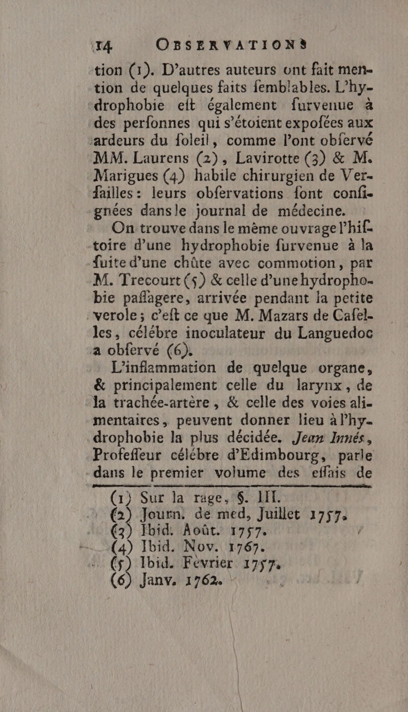 tion (1). D’autres auteurs ont fait men- tion de quelques faits femblables. L’hy- -drophobie elt également furvenue à des perfonnes qui s’étoient expofées aux ‘ardeurs du foleil, comme Pont obfervé MM. Laurens (2), Lavirotte (3) &amp; M. Marigues (4) habile chirurgien de Ver- failles: leurs obfervations {ont confi- gnées dansle journal de médecine. On trouve dans le mème ouvrage lhif toire d’une hydrophobie furvenue à la fuite d’une chûte avec commotion , par M. Trecourt ($) &amp; celle d’unehydropho. bie paflagere, arrivée pendant la petite verole; c’eft ce que M. Mazars de Cafel- les, célébre inoculateur du Languedoc a obfervé (6). L'infammation de quelque organe, &amp; principalement celle du larynx, de Ja trachée-artère , &amp; celle des voies ali- mentaires, peuvent donner lieu à lhy- drophobie la plus décidée. Jean Innés, Profeffeur célébre d'Edimbourg, parle dans le premier volume des effais de (1) Sur la rage, §. IH. (2) Journ. de med, Juillet 17574 (3) Ibid. Août. 1757. (4) Ibid. Nov. 1767. ca Ibid. Février 1757,
