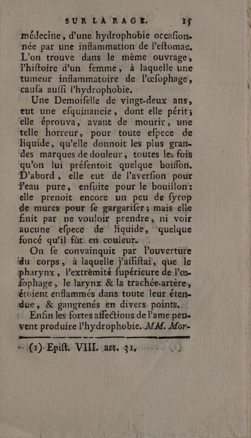 SUR LÅ RAGER. _ if médecine, d’une hydrophobie occafion. née par une inflammation de l’eftomac. L'on trouve dans le même ouvrage, l’hiftoire d’un femme, à laquelle une tumeur inflammatoire de lœfophage, caufa aufli l’hydrophobie. Une Demoifelle de vingt-deux ans, eut une efquinancie, dont elle périt; elle éprouva, avant de mourir, une telle horreur, pour toute efpece de liquide, qu’elle donnoit les plus gran. des marques de douleur, toutes les fois qu’on lui préfentoit quelque boiflon. D'abord, elle eut de laverfion pour Peau pure, enfuite pour le bouillon: elle prenoit encore un peu de fyrop de mures pour fe gargarifer; mais elle finit par ne vouloir prendre, ni voir aucune efpece de liquide, “quelque _ foncé qu'il fût en couleur. On fe convainquit par l'ouverture du corps, à laquelle j'afiftai, que le pharynx , l’extrèmite fupérieure de losa fphage, le larynx &amp; la trachée-artère, étoient enflammes dans toute leur éten- due, &amp; gangrenés en divers points. Enfin les fortes affetions de Pame peu- vent produire l’hydrophobie. MM. Mor- cars meet me REPAS)
