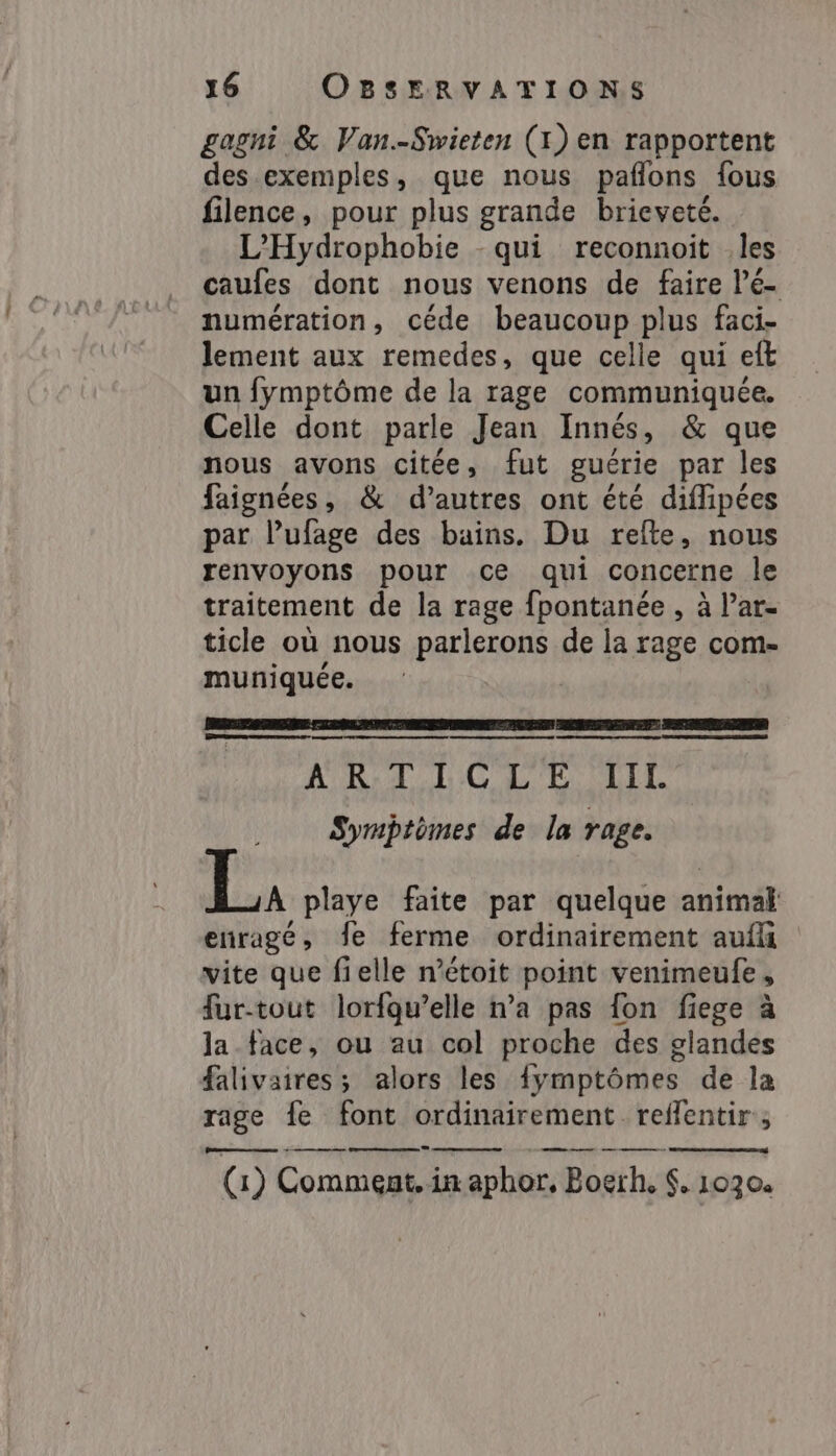 gagni &amp; Van.-Swieten (1) en rapportent des exemples, que nous pañlons fous filence, pour plus grande brieveté. L’Hydrophobie -qui reconnoit -les caufes dont nous venons de faire Pé- numération, céde beaucoup plus faci- lement aux remedes, que celle qui eft un fymptôme de la rage communiquée. Celle dont parle Jean Innés, &amp; que nous avons citée, fut guérie par les faignées, &amp; d’autres ont été diffipées par l’ufage des bains. Du rete, nous renvoyons pour ce qui concerne le traitement de la rage fpontanée , à Par- ticle où nous parlerons de la rage com- muniquée. PRESS RRQ PERS PC TEEN 7 ACER CRETE ET ERE ART LC LELLI Symptômes de la rage. À playe faite par quelque animal enragé, fe ferme ordinairement auf vite que felle n’étoit point venimeufe, fur-tout lorfgwelle n’a pas {on fiege à la face, ou au col proche des glandes falivaires; alors les {ymptômes de la rage fe font ordinairement reffentir ; ps o M $M Mi (1) Comment, in aphor, Bogrh, $. 1030. eee
