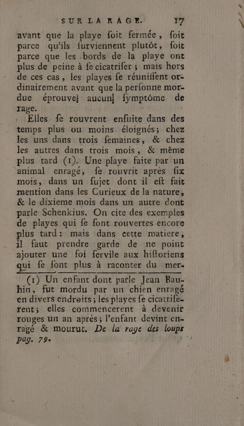 avant que la playe foit fermée, foit parce qu’ils {urviennent plutôt, foit parce que les .bords de la playe ont plus de peine à fe cicatrifer ; mais hors de ces cas, les playes fe réuniffent or- dinairement avant que la perfonne mor- due éprouvej aucun) fymptôme de rage. Elles fe rouvrent enfuite dans des temps plus ou moins- éloignés; chez les uns dans trois femaines, &amp; chez les autres dans trois mois, &amp; même plus tard (1). Une playe faite par un animal enragé, fe rouvrit après fix mois, dans un fujet dont il eit fait mention dans les Curieux de la nature, &amp; le dixieme mois dans un autre dont parle Schenkius. On cite des exemples de playes qui fe font rouvertes encore RS + nn AR ES (1) Un enfant dont parle Jean Bau- hin, fut mordu par un chien enragé en divers endroits; les playes fe cicatrife- rent; elles commencerent à devenir rouges un an après; Penfant devint en- ragé &amp; mourut, De la rage des loups pag. 79e | PT à je
