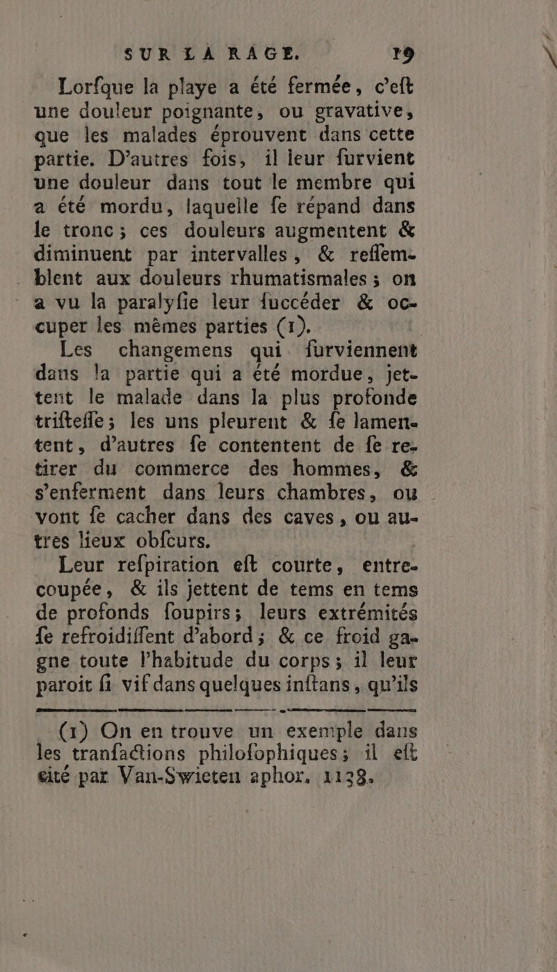 Lorfque la playe a été fermée, c’eft une douleur poignante, ou gravative, que les malades éprouvent dans cette partie. D’autres fois, il leur furvient une douleur dans tout le membre qui a été mordu, laquelle fe répand dans le tronc; ces douleurs augmentent &amp; diminuent par intervalles, &amp; reflem- . blent aux douleurs rhumatismales ; on a vu la paralyfie leur {uccéder &amp; oc- cuper les mêmes parties (1). | Les changemens qui furviennent dans la partie qui a été mordue, jet- tent le malade dans la plus profonde triftefle; les uns pleurent &amp; fe lamen- tent, d’autres fe contentent de fe re- tirer du commerce des hommes, &amp; vont fe cacher dans des caves, ou au- tres lieux obfcurs. Leur refpiration eft courte, entre- coupée, &amp; ils jettent de tems en tems de profonds foupirs; leurs extrémités {fe refroidiflent d’abord; &amp; ce froid ga- gne toute l'habitude du corps; il leur paroit fi vif dans quelques inftans, qu’ils (1) On en trouve un exemple dans les tranfations philofophiques; il ef cité par Van-Swieten aphor, 1129, #