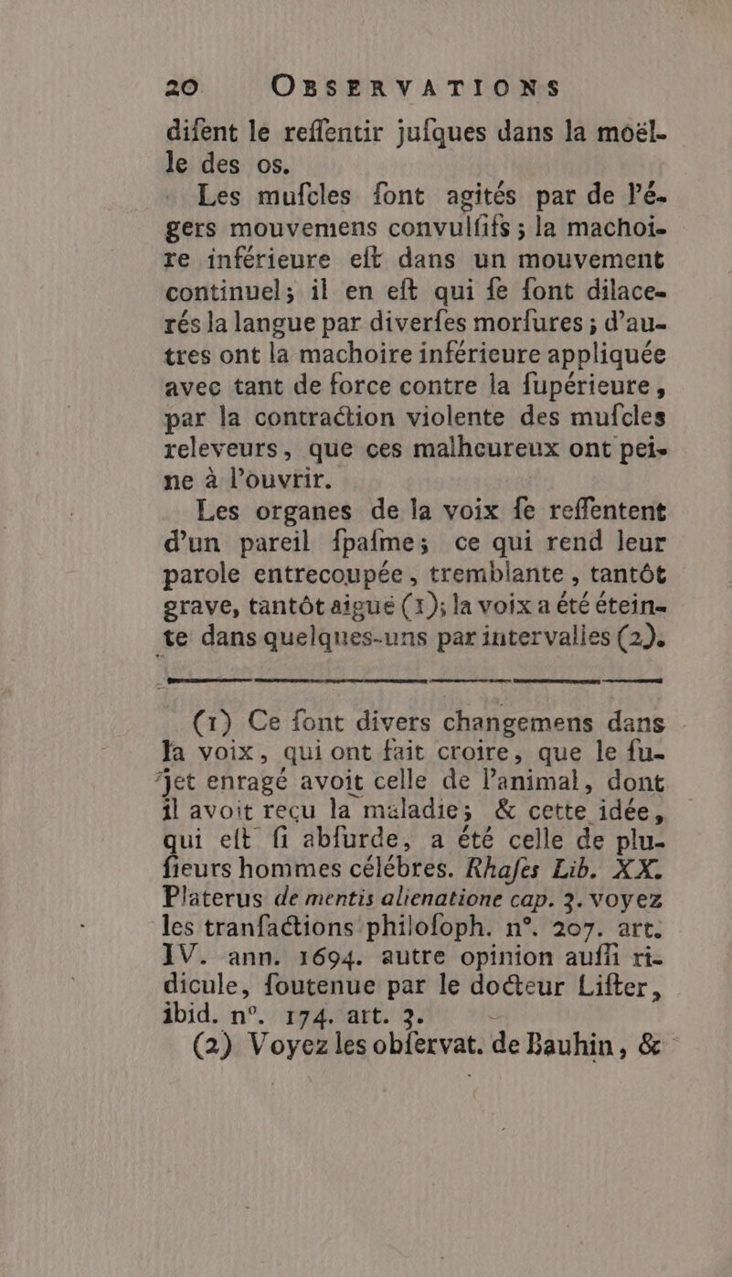 difent le reflentir jufques dans la moël. le des os. Les mufcles font agités par de Pé- gers mouvemens convulfifs ; la machoï- re inférieure elt dans un mouvement continuel; il en eft qui fe font dilace. rés la langue par diverfes morfures ; dau- tres ont la machoire inférieure appliquée avec tant de force contre la fupérieure, par la contraction violente des mufcles releveurs, que ces malheureux ont pei» ne à l'ouvrir. Les organes de la voix fe reffentent d'un pareil fpaime ; ce qui rend leur parole entrecoupée , tremblante , tantôt grave, tantôt aigue (1); la voix a été étein= te dans quelques-uns par intervalies (2). cn (1) Ce font divers changemens dans Ja voix, qui ont fait croire, que le fu- ‘jet enragé avoit celle de Panimal, dont il avoit recu la maladie ; &amp; cette idée, qui elt fi abfurde, a été celle de plu- fieurs hommes célébres. Rhafes Lib. XX. Platerus de mentis alienatione cap. 3. VOyez les tranfactions philoloph. n°. 207. art. IV. ann. 1694. autre opinion aufi ri- dicule, foutenue de le doéteur Lifter, ibid. n°. 174. art. (2) Vora les oblèrvat. de Bauhin, &amp;