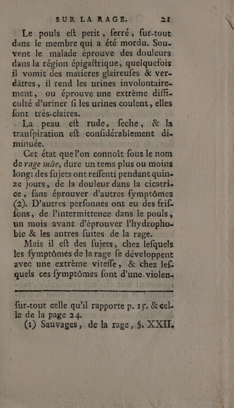 Le pouls eft petit, ferré, fur-tout dans le membre qui a été mordu. Sou- vent le malade éprouve des douleurs, dans la région épigaftrique, quelquefois il vomit des matieres glaireufes &amp; ver- dâtres, il rend les urines involontaire- ment, ou éprouve une extrème diffi- culté duriner fi les urines coulent, elles font très-claires. ` - La peau et rude, feche, &amp; la tranfpiration eft confidérablement di. minuée. Cet état que l’on connoît fous le nom de rage mAe, dure un tems plus ou moins long: des fujets ont reflenti pendant quin- ze jours, de la douleur dans la cicatri- ce, fans éprouver d’autres fymptômes (2). D’autres perfonnes ont eu des frif. fons, de lintermittence dans le pouls, un mois avant d’éprouver l’hydropho- bie &amp; les autres fuites de la rage. Mais il eft des fujets, chez lefquels les fymptômes de la rage fe développent avec une extrême vitefle, &amp; chez lef: quels ces fymptômes font d’une. violen- fur-tout celle qu’il rapporte p. 15. &amp;cel- le de la page 24. (1) Sauvages, de la rage, $. XXIL
