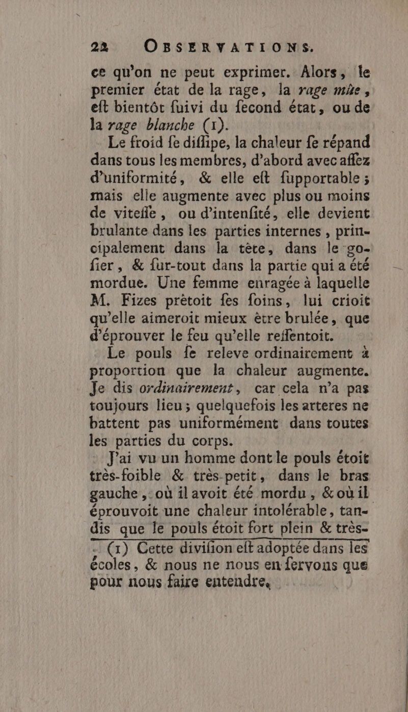 ce qu'on ne peut exprimer. Alors, le premier état de la rage, la rage me, eft bientôt fuivi du fecond état, ou de la rage blanche (x). Le froid fe diflipe, la chaleur fe répand dans tous les membres, d’abord avec aflez d’uniformité, &amp; elle elft fupportable ; mais elle augmente avec plus ou moins de vitefle, ou d’intenfité, elle devient brulante dans les parties internes , prin- cipalement dans la tête, dans le go- fier, &amp; fur-tout dans la partie qui a été mordue. Une femme enragée à laquelle M. Fizes prétoit {es foins, lui crioit qu’elle aimeroit mieux ètre brulée, que d’éprouver le feu qu’elle reffentoit. Le pouls fe releve ordinairement à proportion que la chaleur augmente. Je dis ordinairement, car cela n’a pas toujours lieu; quelquefois les arteres ne battent pas uniformément dans toutes les parties du corps. J'ai vu un homme dont le pouls étoit très-foible &amp; très-petit, dans le bras gauche ,: où il avoit été mordu , &amp;oùil éprouvoit une chaleur intolérable, tan- dis que le pouls étoit fort plein &amp; très- . (1) Cette divifion elt adoptée dans les écoles, &amp; nous ne nous en fervons que pour nous faire entendre.