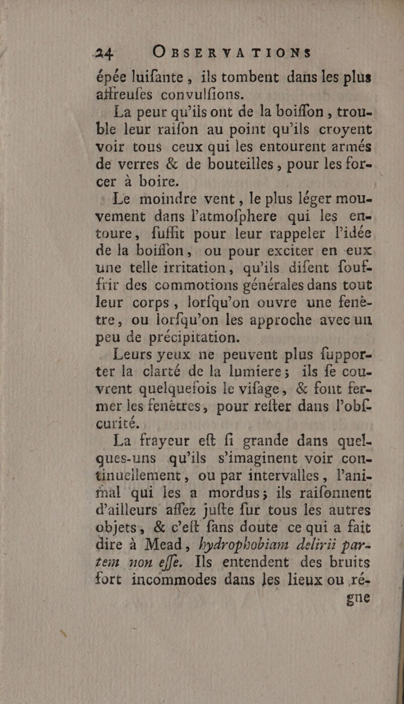 épée luifante, ils tombent dans les plus afreufes convulfions. La peur qu’ils ont de la boiffon , trou- ble leur raifon au point qu’ils croyent voir tous ceux qui les entourent armés de verres &amp; de bouteilles , pour les for- cer à boire. Le moindre vent, le plus léger mou- vement dans latmofphere qui les en- toure, fuffit pour leur rappeler lidée de la boiflon, ou pour exciter en eux une telle irritation, qu’ils difent fouf- frir des commotions générales dans tout leur corps, lorfqu’on ouvre une fenè- tre, ou loriqu’on les approche avecun peu de précipitation. Leurs yeux ne peuvent plus fuppor- ter la clarté de la lumiere; ils fe cou- vrent quelquefois le vifage, &amp; font fer- mer les fenêtres, pour refter dans l’obf- curité. La frayeur eft fi grande dans quel- ques-uns qu’ils s'imaginent voir con- tinueilement, ou par intervalles, Pani- mal qui les a mordus; ils raifonnent d’ailleurs aflez jufte fur tous les autres objets, &amp; celt fans doute ce qui a fait dire à Mead, hydrophobiam delirii par- żem non effe. Ils entendent des bruits fort incommodes dans Jes lieux ou ré- gne