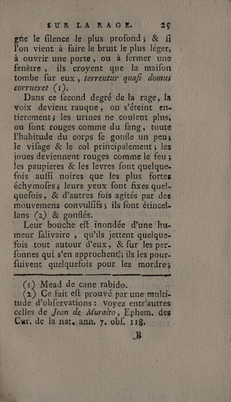 gne le filence Je. plus profond; &amp; fi Pon vient à faire le bruit le plus léger, à ouvrir une porte, ou à fermer une fenêtre , ils croyent que la maifon tombe fur eux, ferrentur quafi domus corrueret (1). Dans ce fecond degré de la rage, la voix devient rauque, ou s'éteint en- tierement; les urines ne coulent plus, ou font rouges comme du fang, toute l'habitude du corps fe gonfle un peu; le vifage &amp; le col principalement ; les joues deviennent rouges comme le feu; les paupieres &amp; lès levres font quelque- fois aufli noires que les plus fortes échymoles ; leurs yeux font fixes quel- quefois, &amp; d’autres fois agités par des mouvemens convulfifs ; ils font écincel. lans (2) &amp; gonflés. Leur bouche eft inondée d’une hu- meur falivaire , qu’ils jettent quelque- fois tout autour d'eux, &amp; fur les per- Tonnes qui s’en approchent}; ils ies pour- fuivent quelquefois pour les mordre; Ge me qs (1) Mead de cane rabido. ; (2) Ce fait eft prouvé par une multi- tude d’obfervations : Voyez entr'autres celles de Jean de Muralto, Ephem. des Cur, de la nat, ann, 7. obf 118. B