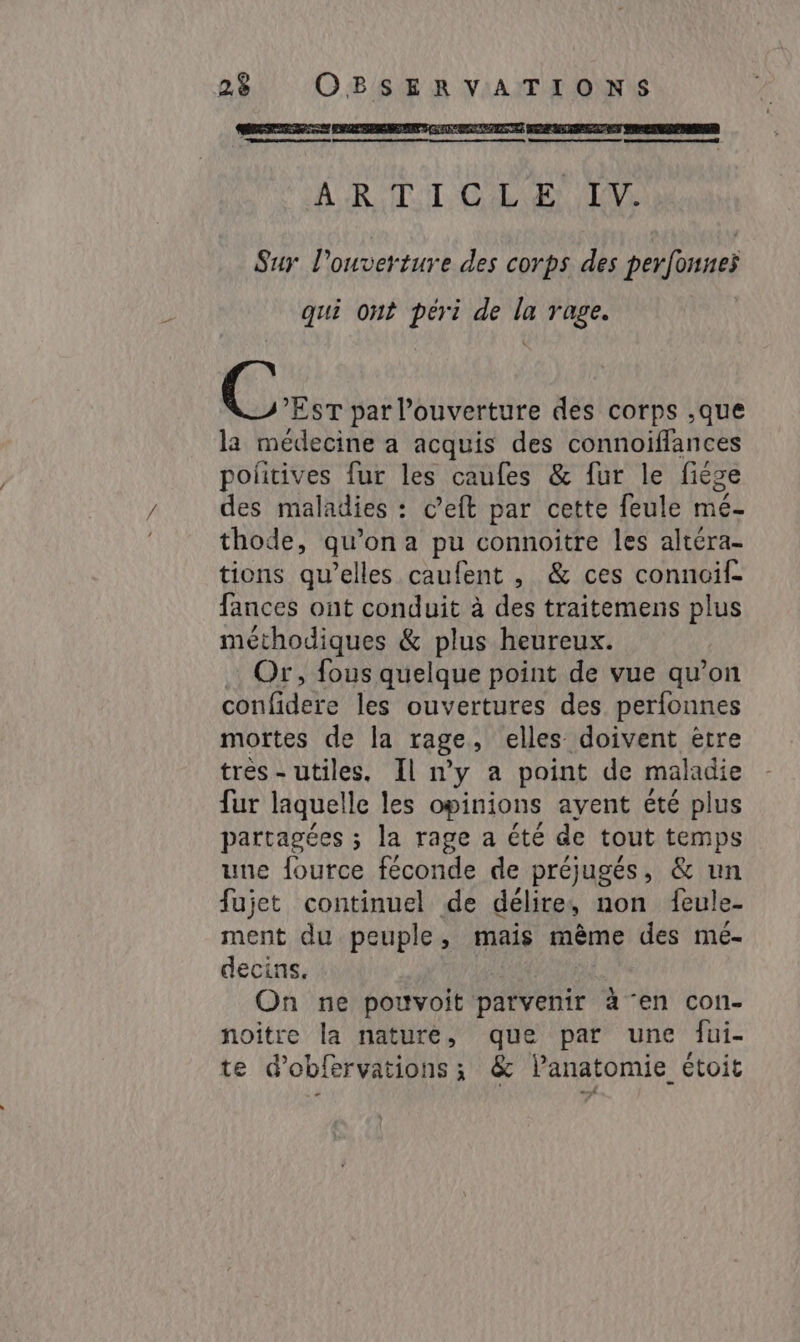 RS AE ARS OR EDS qe On AR TT COLA DM Sur l'ouverture des corps des perfonneÿ qui ont péri de la rage. Eu par l'ouverture des corps ‚que la médecine a acquis des connoiffances politives fur les caufes &amp; fur le fiége des maladies : c’eft par cette feule mé- thode, qu’on a pu connoîitre les altéra- tions qu'elles caufent , &amp; ces connoif- fances ont conduit à des traitemens plus méthodiques &amp; plus heureux. Or, fous quelque point de vue qu’on confidere les ouvertures des perfonnes mortes de la rage, elles doivent être très - utiles, Il n’y a point de maladie fur laquelle les opinions ayent été plus partagées ; la rage a été de tout temps une fource féconde de préjugés, &amp; un fujet continuel de délire, non feule- ment du peuple, mais même des mé- decins, | On ne pouvoit parvenir à en con- noitre la nature, que par une fui- te d’obfervations; &amp; l'anatomie étoit