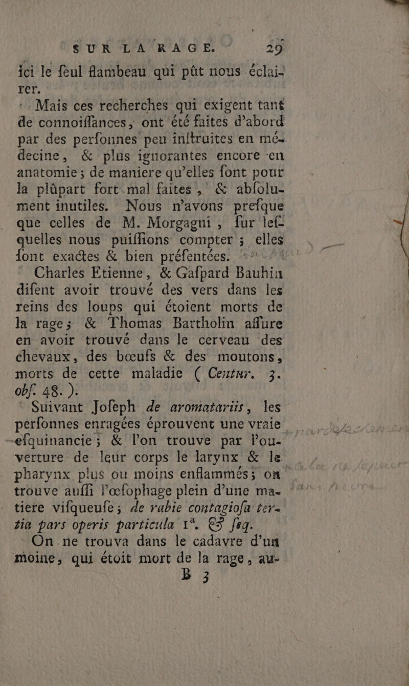 ici le feul flambeau qui pût nous éclai- rer. Mais ces recherches qui exigent tant de connoiflances, ont été faites d’abord par des perfonnes peu inftruites en mes decine, &amp; plus ignorantes encore en anatomie ; de maniere qu’elles font pour la plûpart fort mal faites, &amp; abfolu- ment inutiles. Nous n'avons prefque que celles de M. Morgagni , fur lef- quelles nous puifhons compter ; elles {ont exactes &amp; bien préfentées. “*- Charles Etienne, &amp; Gafpard Bauhin difent avoir trouvé des vers dans les reins des loups qui étoient morts de la rage; &amp; Thomas Bartholin afure en avoir trouvé dans le cerveau des chevaux, des bœufs &amp; des moutons, morts de cette maladie ( Ceutur. 3. obf. 48. ). Suivant Jofeph de aromatariis, les perfonnes enragées éprouvent une vraie -efquinancie; &amp; l’on trouve par Pou- verture de leur corps le larynx &amp; le pharynx plus ou moins enflammés; on” trouve aufli l’'œfophage plein d’une ma- tiere vifqueufe; de rabie contagiofa ter- tig pars operis particula 1°. €5 feg. On ne trouva dans le cadavre d’un moine, qui étoit mort de la rage, au- B 3
