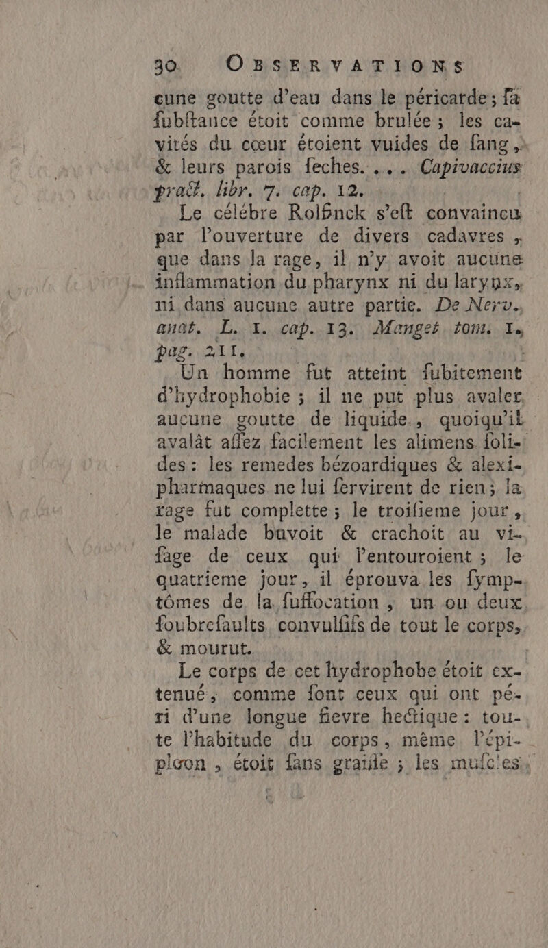 cune goutte d’eau dans le péricarde; fa fubftance étoit comme brulée; les ca- vités du cœur étoient vuides de fang , &amp; leurs parois feches. … . HAE pra. libr, 7. cap. 12. Le célébre RolBnck seft convaincu par louverture de divers cadavres , que dans Ja rage, il n’y avoit aucune inflammation du pharynx ni du larynx, ni dans aucune autre partie. De Nerv.. anat. L. 1. cap. 13. Manget. tom. f» peg. 211, Un homme fut atteint fubitement d’'hydrophobie ; il ne put plus avaler aucune goutte de liquide, quoiqu'il avalât aflez facilement les alimens folie: des: les remedes bézoardiques &amp; alexi- pharmaques ne lui fervirent de rien; la rage fut complette ; le troifieme jour, le malade bavoit &amp; crachoit au vi. fage de ceux qui lentouroient ; le quatrieme jour, il éprouva les fymp- tômes de la fuffocation ;, un ou deux. foubrefaults convulfifs de tout le corps;. &amp; mourut. | Le corps de cet hydrophobe é étoit ex- tenué, comme font ceux qui ont pé- ri d’une longue fievre he&amp;tique: tou-. te habitude du corps, même. Pépi- picon , étoit: fans graile ; les mulc'ess