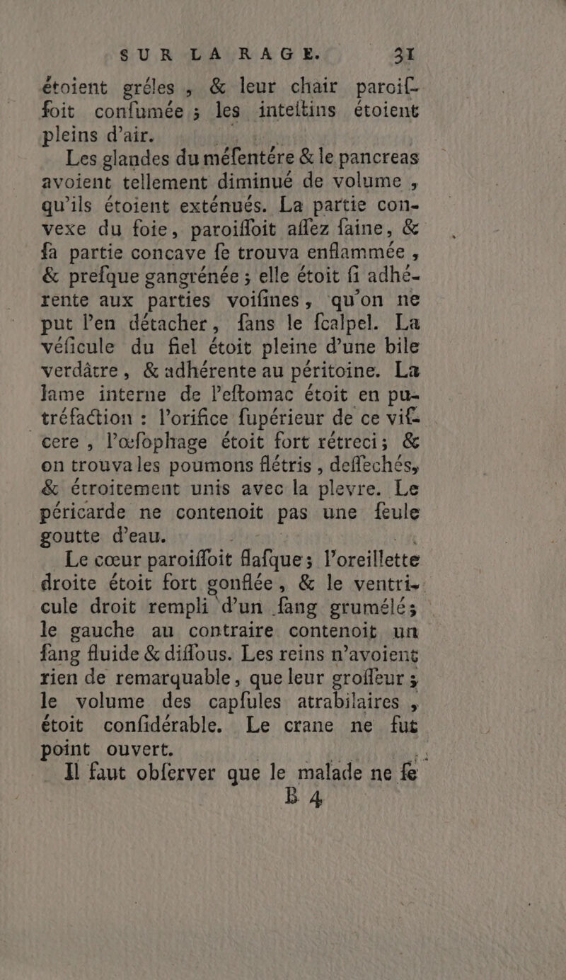 étoient gréles ; &amp; leur chair paroif foit confumée ; les inteltins étoient pleins d’air. Les glandes du méfentére &amp; le pancreas avoient tellement diminué de volume , qu'ils étoient exténués. La partie con- vexe du foie, paroifoit aflez faine, &amp; fa partie concave fe trouva sek GA à &amp; prefque gangrénée ; elle étoit fi adhé- rente aux parties voifines, quon ne put Pen détacher, fans le fcalpel. La véficule du fiel étoit pleine d’une bile verdâtre , &amp; adhérente au péritoine. La lame interne de Peftomac étoit en pu- tréfa&amp;tion : Porifice fupérieur de ce vif- cere, l’œfophage étoit fort rétreci; &amp; on trouvales poumons flétris , deflechés, &amp; étroitement unis avec la plevre. Le péricarde ne contenoit pas une feule goutte d’eau. Le cœur paroiffoit Alua l’oreillette droite étoit fort gonflée, &amp; le ventris: cule droit rempli d’un fang grumélés le gauche au contraire contenoit un fang fluide &amp; difous. Les reins n’avoient rien de remarquable, que leur groffeur 5 le volume des capfules atrabilaires , étoit confidérable. Le crane ne fut point ouvert. t Il faut obferver que le malade ne fe B4